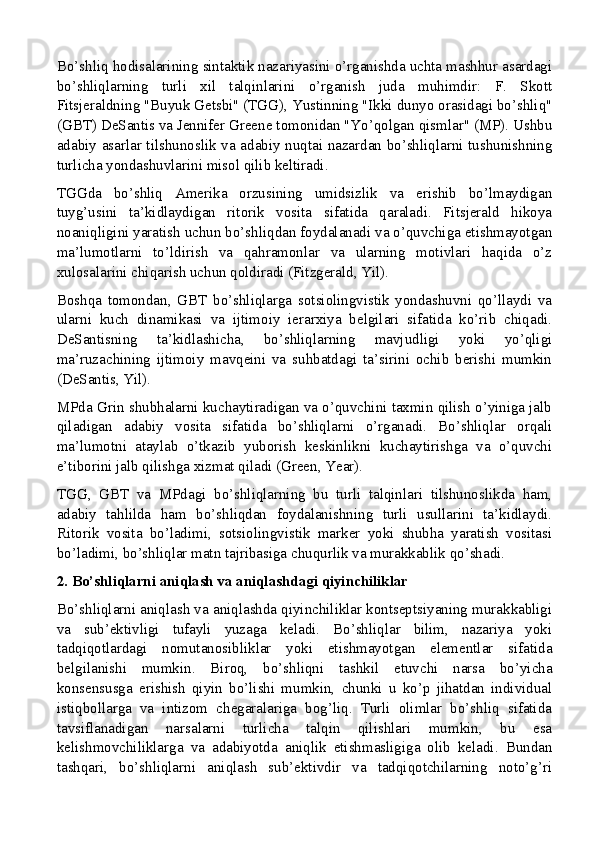 Bo’shliq hodisalarining sintaktik nazariyasini o’rganishda uchta mashhur asardagi
bo’shliqlarning   turli   xil   talqinlarini   o’rganish   juda   muhimdir:   F.   Skott
Fitsjeraldning "Buyuk Getsbi" (TGG), Yustinning "Ikki dunyo orasidagi bo’shliq"
(GBT) DeSantis va Jennifer Greene tomonidan "Yo’qolgan qismlar" (MP). Ushbu
adabiy asarlar tilshunoslik va adabiy nuqtai nazardan bo’shliqlarni tushunishning
turlicha yondashuvlarini misol qilib keltiradi.
TGGda   bo’shliq   Amerika   orzusining   umidsizlik   va   erishib   bo’lmaydigan
tuyg’usini   ta’kidlaydigan   ritorik   vosita   sifatida   qaraladi.   Fitsjerald   hikoya
noaniqligini yaratish uchun bo’shliqdan foydalanadi va o’quvchiga etishmayotgan
ma’lumotlarni   to’ldirish   va   qahramonlar   va   ularning   motivlari   haqida   o’z
xulosalarini chiqarish uchun qoldiradi (Fitzgerald, Yil).
Boshqa   tomondan,   GBT   bo’shliqlarga   sotsiolingvistik   yondashuvni   qo’llaydi   va
ularni   kuch   dinamikasi   va   ijtimoiy   ierarxiya   belgilari   sifatida   ko’rib   chiqadi.
DeSantisning   ta’kidlashicha,   bo’shliqlarning   mavjudligi   yoki   yo’qligi
ma’ruzachining   ijtimoiy   mavqeini   va   suhbatdagi   ta’sirini   ochib   berishi   mumkin
(DeSantis, Yil).
MPda Grin shubhalarni kuchaytiradigan va o’quvchini taxmin qilish o’yiniga jalb
qiladigan   adabiy   vosita   sifatida   bo’shliqlarni   o’rganadi.   Bo’shliqlar   orqali
ma’lumotni   ataylab   o’tkazib   yuborish   keskinlikni   kuchaytirishga   va   o’quvchi
e’tiborini jalb qilishga xizmat qiladi (Green, Year).
TGG,   GBT   va   MPdagi   bo’shliqlarning   bu   turli   talqinlari   tilshunoslikda   ham,
adabiy   tahlilda   ham   bo’shliqdan   foydalanishning   turli   usullarini   ta’kidlaydi.
Ritorik   vosita   bo’ladimi,   sotsiolingvistik   marker   yoki   shubha   yaratish   vositasi
bo’ladimi, bo’shliqlar matn tajribasiga chuqurlik va murakkablik qo’shadi.
2. Bo’shliqlarni aniqlash va aniqlashdagi qiyinchiliklar
Bo’shliqlarni aniqlash va aniqlashda qiyinchiliklar kontseptsiyaning murakkabligi
va   sub’ektivligi   tufayli   yuzaga   keladi.   Bo’shliqlar   bilim,   nazariya   yoki
tadqiqotlardagi   nomutanosibliklar   yoki   etishmayotgan   elementlar   sifatida
belgilanishi   mumkin.   Biroq,   bo’shliqni   tashkil   etuvchi   narsa   bo’yicha
konsensusga   erishish   qiyin   bo’lishi   mumkin,   chunki   u   ko’p   jihatdan   individual
istiqbollarga   va   intizom   chegaralariga   bog’liq.   Turli   olimlar   bo’shliq   sifatida
tavsiflanadigan   narsalarni   turlicha   talqin   qilishlari   mumkin,   bu   esa
kelishmovchiliklarga   va   adabiyotda   aniqlik   etishmasligiga   olib   keladi.   Bundan
tashqari,   bo’shliqlarni   aniqlash   sub’ektivdir   va   tadqiqotchilarning   noto’g’ri