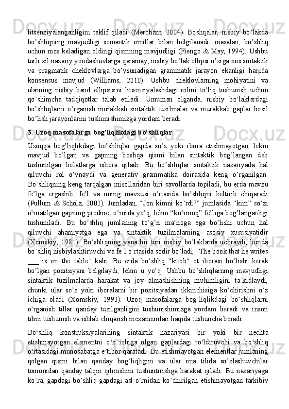 litsenziyalanganligini   taklif   qiladi   (Merchant,   2004).   Boshqalar,   nisbiy   bo’lakda
bo’shliqning   mavjudligi   semantik   omillar   bilan   belgilanadi,   masalan,   bo’shliq
uchun mos keladigan oldingi qismning mavjudligi (Fiengo & May, 1994). Ushbu
turli xil nazariy yondashuvlarga qaramay, nisbiy bo’lak ellipsi o’ziga xos sintaktik
va   pragmatik   cheklovlarga   bo’ysunadigan   grammatik   jarayon   ekanligi   haqida
konsensus   mavjud   (Williams,   2010).   Ushbu   cheklovlarning   mohiyatini   va
ularning   nisbiy   band   ellipsisini   litsenziyalashdagi   rolini   to’liq   tushunish   uchun
qo’shimcha   tadqiqotlar   talab   etiladi.   Umuman   olganda,   nisbiy   bo’laklardagi
bo’shliqlarni   o’rganish   murakkab   sintaktik   tuzilmalar   va   murakkab   gaplar   hosil
bo’lish jarayonlarini tushunishimizga yordam beradi.
3. Uzoq masofalarga bog’liqlikdagi bo’shliqlar
Uzoqqa   bog’liqlikdagi   bo’shliqlar   gapda   so’z   yoki   ibora   etishmayotgan,   lekin
mavjud   bo’lgan   va   gapning   boshqa   qismi   bilan   sintaktik   bog’langan   deb
tushunilgan   holatlarga   ishora   qiladi.   Bu   bo’shliqlar   sintaktik   nazariyada   hal
qiluvchi   rol   o’ynaydi   va   generativ   grammatika   doirasida   keng   o’rganilgan.
Bo’shliqning keng tarqalgan misollaridan biri savollarda topiladi, bu erda mavzu
fe’lga   ergashib,   fe’l   va   uning   mavzusi   o’rtasida   bo’shliqni   keltirib   chiqaradi
(Pullum   &   Scholz,   2002).   Jumladan,   “Jon   kimni   ko’rdi?”   jumlasida   “kim”   so’zi
o’rnatilgan gapning predmet o’rnida yo’q, lekin “ko’rmoq” fe’liga bog’langanligi
tushuniladi.   Bu   bo’shliq   jumlaning   to’g’ri   ma’noga   ega   bo’lishi   uchun   hal
qiluvchi   ahamiyatga   ega   va   sintaktik   tuzilmalarning   asosiy   xususiyatidir
(Xomskiy,   1981).   Bo’shliqning   yana   bir   turi   nisbiy   bo’laklarda   uchraydi,   bunda
bo’shliq nisbiylashtiruvchi va fe’l o’rtasida sodir bo’ladi, "The book that he writes
___   is   on   the   table"   kabi.   Bu   erda   bo’shliq   "kitob"   ot   iborasi   bo’lishi   kerak
bo’lgan   pozitsiyani   belgilaydi,   lekin   u   yo’q.   Ushbu   bo’shliqlarning   mavjudligi
sintaktik   tuzilmalarda   harakat   va   joy   almashishning   muhimligini   ta’kidlaydi,
chunki   ular   so’z   yoki   iboralarni   bir   pozitsiyadan   ikkinchisiga   ko’chirishni   o’z
ichiga   oladi   (Xomskiy,   1993).   Uzoq   masofalarga   bog’liqlikdagi   bo’shliqlarni
o’rganish   tillar   qanday   tuzilganligini   tushunishimizga   yordam   beradi   va   inson
tilini tushunish va ishlab chiqarish mexanizmlari haqida tushuncha beradi.
Bo shliq   konstruksiyalarining   sintaktik   nazariyasi   bir   yoki   bir   nechtaʻ
etishmayotgan   elementni   o z   ichiga   olgan   gaplardagi   to ldiruvchi   va   bo shliq	
ʻ ʻ ʻ
o rtasidagi munosabatga e tibor qaratadi. Bu etishmayotgan elementlar jumlaning	
ʻ ʼ
qolgan   qismi   bilan   qanday   bog’liqligini   va   ular   ona   tilida   so’zlashuvchilar
tomonidan   qanday   talqin   qilinishini   tushuntirishga   harakat   qiladi.   Bu   nazariyaga
ko’ra, gapdagi bo’shliq gapdagi asl o’rnidan ko’chirilgan etishmayotgan tarkibiy