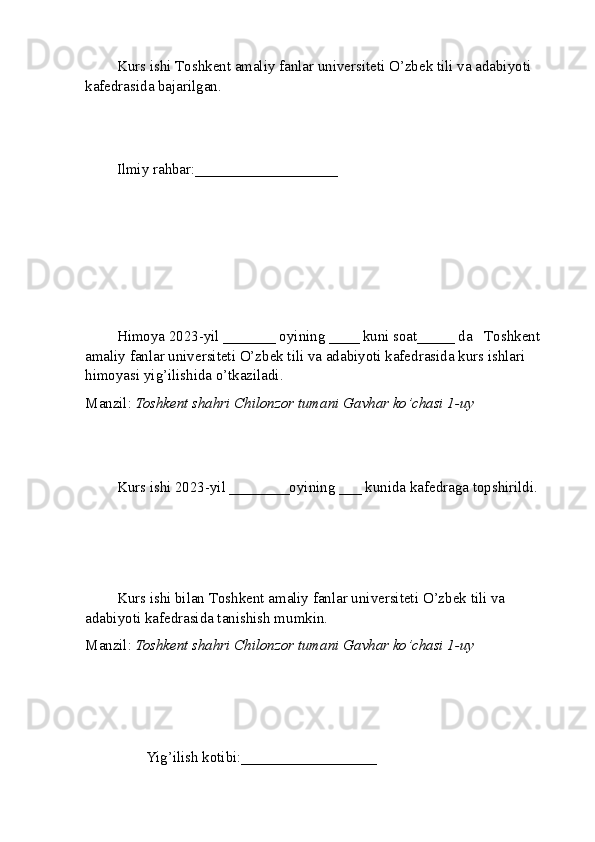 Kurs ishi  T oshkent amaliy fanlar universiteti  O’zbek tili va adabiyoti 
kafedrasida bajarilgan.
Ilmiy rahbar: ___________________
Himoya 2023-yil _______ oyining ____ kuni soat_____ da    T oshkent 
amaliy fanlar universiteti  O’zbek tili va adabiyoti kafedrasida kurs ishlari 
himoyasi yig’ilishida o’tkaziladi.
Manzil:  Toshkent shahri Chilonzor tumani Gavhar ko’chasi 1-uy
Kurs ishi 2023-yil ________oyining ___ kunida kafedraga topshirildi.
Kurs ishi bilan  T oshkent amaliy fanlar universiteti  O’zbek tili va 
adabiyoti kafedrasida tanishish mumkin.
Manzil:  Toshkent shahri Chilonzor tumani Gavhar ko’chasi 1-uy
        Yig’ilish kotibi:__________________                   