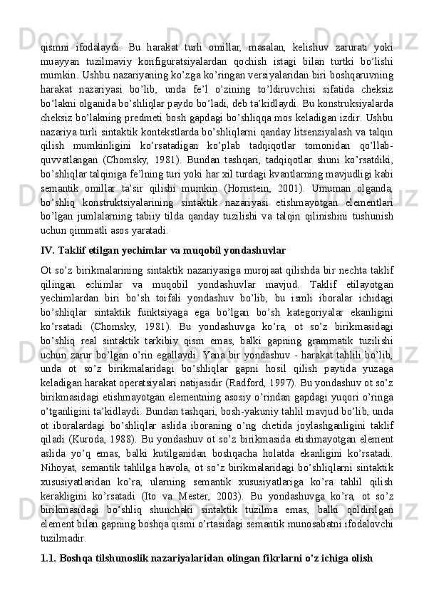 qismni   ifodalaydi.   Bu   harakat   turli   omillar,   masalan,   kelishuv   zarurati   yoki
muayyan   tuzilmaviy   konfiguratsiyalardan   qochish   istagi   bilan   turtki   bo’lishi
mumkin. Ushbu nazariyaning ko’zga ko’ringan versiyalaridan biri boshqaruvning
harakat   nazariyasi   bo’lib,   unda   fe’l   o’zining   to’ldiruvchisi   sifatida   cheksiz
bo’lakni olganida bo’shliqlar paydo bo’ladi, deb ta’kidlaydi. Bu konstruksiyalarda
cheksiz bo’lakning predmeti bosh gapdagi bo’shliqqa mos keladigan izdir. Ushbu
nazariya turli sintaktik kontekstlarda bo’shliqlarni qanday litsenziyalash va talqin
qilish   mumkinligini   ko’rsatadigan   ko’plab   tadqiqotlar   tomonidan   qo’llab-
quvvatlangan   (Chomsky,   1981).   Bundan   tashqari,   tadqiqotlar   shuni   ko’rsatdiki,
bo’shliqlar talqiniga fe’lning turi yoki har xil turdagi kvantlarning mavjudligi kabi
semantik   omillar   ta’sir   qilishi   mumkin   (Hornstein,   2001).   Umuman   olganda,
bo’shliq   konstruktsiyalarining   sintaktik   nazariyasi   etishmayotgan   elementlari
bo’lgan   jumlalarning   tabiiy   tilda   qanday   tuzilishi   va   talqin   qilinishini   tushunish
uchun qimmatli asos yaratadi.
IV. Taklif etilgan yechimlar va muqobil yondashuvlar
Ot  so’z  birikmalarining  sintaktik  nazariyasiga  murojaat  qilishda  bir  nechta  taklif
qilingan   echimlar   va   muqobil   yondashuvlar   mavjud.   Taklif   etilayotgan
yechimlardan   biri   bo’sh   toifali   yondashuv   bo’lib,   bu   ismli   iboralar   ichidagi
bo’shliqlar   sintaktik   funktsiyaga   ega   bo’lgan   bo’sh   kategoriyalar   ekanligini
ko’rsatadi   (Chomsky,   1981).   Bu   yondashuvga   ko’ra,   ot   so’z   birikmasidagi
bo’shliq   real   sintaktik   tarkibiy   qism   emas,   balki   gapning   grammatik   tuzilishi
uchun  zarur bo’lgan o’rin egallaydi.  Yana  bir  yondashuv  -  harakat  tahlili  bo’lib,
unda   ot   so’z   birikmalaridagi   bo’shliqlar   gapni   hosil   qilish   paytida   yuzaga
keladigan harakat operatsiyalari natijasidir (Radford, 1997). Bu yondashuv ot so’z
birikmasidagi etishmayotgan elementning asosiy o’rindan gapdagi yuqori o’ringa
o’tganligini ta’kidlaydi. Bundan tashqari, bosh-yakuniy tahlil mavjud bo’lib, unda
ot   iboralardagi   bo’shliqlar   aslida   iboraning   o’ng   chetida   joylashganligini   taklif
qiladi (Kuroda, 1988). Bu yondashuv ot so’z birikmasida etishmayotgan element
aslida   yo’q   emas,   balki   kutilganidan   boshqacha   holatda   ekanligini   ko’rsatadi.
Nihoyat,   semantik   tahlilga   havola,   ot   so’z   birikmalaridagi   bo’shliqlarni   sintaktik
xususiyatlaridan   ko’ra,   ularning   semantik   xususiyatlariga   ko’ra   tahlil   qilish
kerakligini   ko’rsatadi   (Ito   va   Mester,   2003).   Bu   yondashuvga   ko’ra,   ot   so’z
birikmasidagi   bo’shliq   shunchaki   sintaktik   tuzilma   emas,   balki   qoldirilgan
element bilan gapning boshqa qismi o’rtasidagi semantik munosabatni ifodalovchi
tuzilmadir.
1.1. Boshqa tilshunoslik nazariyalaridan olingan fikrlarni o’z ichiga olish