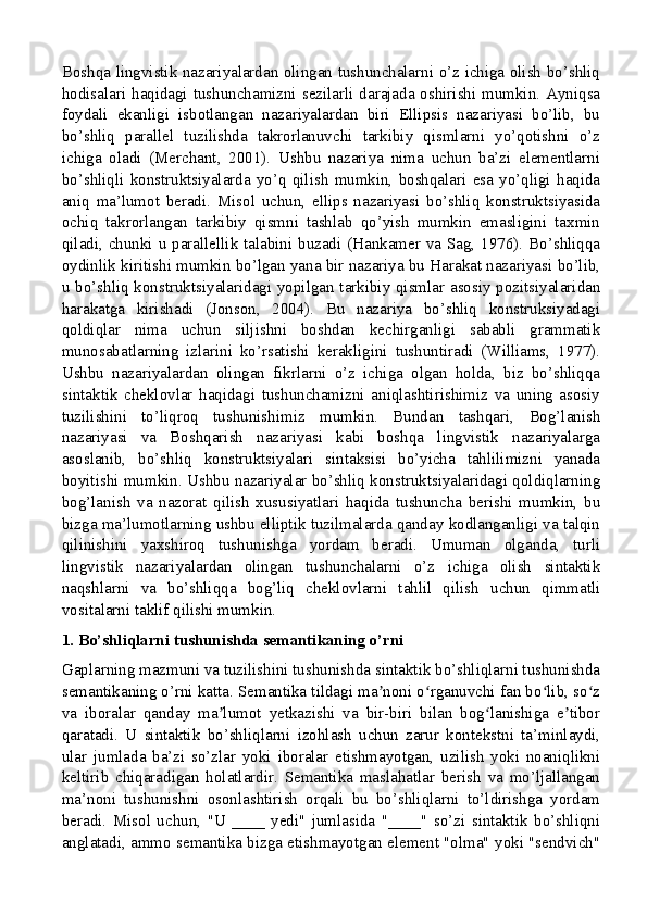 Boshqa lingvistik nazariyalardan olingan tushunchalarni o’z ichiga olish bo’shliq
hodisalari haqidagi tushunchamizni sezilarli darajada oshirishi mumkin. Ayniqsa
foydali   ekanligi   isbotlangan   nazariyalardan   biri   Ellipsis   nazariyasi   bo’lib,   bu
bo’shliq   parallel   tuzilishda   takrorlanuvchi   tarkibiy   qismlarni   yo’qotishni   o’z
ichiga   oladi   (Merchant,   2001).   Ushbu   nazariya   nima   uchun   ba’zi   elementlarni
bo’shliqli   konstruktsiyalarda   yo’q   qilish   mumkin,   boshqalari   esa   yo’qligi   haqida
aniq   ma’lumot   beradi.   Misol   uchun,   ellips   nazariyasi   bo’shliq   konstruktsiyasida
ochiq   takrorlangan   tarkibiy   qismni   tashlab   qo’yish   mumkin   emasligini   taxmin
qiladi, chunki u parallellik talabini buzadi (Hankamer va Sag, 1976). Bo’shliqqa
oydinlik kiritishi mumkin bo’lgan yana bir nazariya bu Harakat nazariyasi bo’lib,
u bo’shliq konstruktsiyalaridagi yopilgan tarkibiy qismlar asosiy pozitsiyalaridan
harakatga   kirishadi   (Jonson,   2004).   Bu   nazariya   bo’shliq   konstruksiyadagi
qoldiqlar   nima   uchun   siljishni   boshdan   kechirganligi   sababli   grammatik
munosabatlarning   izlarini   ko’rsatishi   kerakligini   tushuntiradi   (Williams,   1977).
Ushbu   nazariyalardan   olingan   fikrlarni   o’z   ichiga   olgan   holda,   biz   bo’shliqqa
sintaktik   cheklovlar   haqidagi   tushunchamizni   aniqlashtirishimiz   va   uning   asosiy
tuzilishini   to’liqroq   tushunishimiz   mumkin.   Bundan   tashqari,   Bog’lanish
nazariyasi   va   Boshqarish   nazariyasi   kabi   boshqa   lingvistik   nazariyalarga
asoslanib,   bo’shliq   konstruktsiyalari   sintaksisi   bo’yicha   tahlilimizni   yanada
boyitishi mumkin. Ushbu nazariyalar bo’shliq konstruktsiyalaridagi qoldiqlarning
bog’lanish   va   nazorat   qilish   xususiyatlari   haqida   tushuncha   berishi   mumkin,   bu
bizga ma’lumotlarning ushbu elliptik tuzilmalarda qanday kodlanganligi va talqin
qilinishini   yaxshiroq   tushunishga   yordam   beradi.   Umuman   olganda,   turli
lingvistik   nazariyalardan   olingan   tushunchalarni   o’z   ichiga   olish   sintaktik
naqshlarni   va   bo’shliqqa   bog’liq   cheklovlarni   tahlil   qilish   uchun   qimmatli
vositalarni taklif qilishi mumkin.
1. Bo’shliqlarni tushunishda semantikaning o’rni
Gaplarning mazmuni va tuzilishini tushunishda sintaktik bo’shliqlarni tushunishda
semantikaning o’rni katta. Semantika tildagi ma noni o rganuvchi fan bo lib, so zʼ ʻ ʻ ʻ
va   iboralar   qanday   ma lumot   yetkazishi   va   bir-biri   bilan   bog lanishiga   e tibor	
ʼ ʻ ʼ
qaratadi.   U   sintaktik   bo’shliqlarni   izohlash   uchun   zarur   kontekstni   ta’minlaydi,
ular   jumlada   ba’zi   so’zlar   yoki   iboralar   etishmayotgan,   uzilish   yoki   noaniqlikni
keltirib   chiqaradigan   holatlardir.   Semantika   maslahatlar   berish   va   mo’ljallangan
ma’noni   tushunishni   osonlashtirish   orqali   bu   bo’shliqlarni   to’ldirishga   yordam
beradi.   Misol   uchun,   "U   ____   yedi"   jumlasida   "____"   so’zi   sintaktik   bo’shliqni
anglatadi, ammo semantika bizga etishmayotgan element "olma" yoki "sendvich"