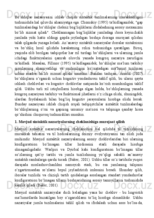 Bo’shliqlar   nazariyasini   ishlab   chiqish   sintaktik   tuzilmalarning   murakkabligini
tushunishda hal qiluvchi ahamiyatga ega. Chomskiy (1995) ta’kidlaganidek, "gap
tuzilmalaridagi bo’shliqlar cheksiz bog’liqliklarni ifodalashning asosiy mexanizmi
bo’lib   xizmat   qiladi".   Cheklanmagan   bog’liqliklar   jumladagi   ibora   keyinchalik
jumlada   yoki   hatto   oldingi   gapda   joylashgan   boshqa   iboraga   murojaat   qilishni
talab qilganda yuzaga keladi. An’anaviy sintaktik nazariyalar iboralar sintaksisini
va   bo’shliq   hosil   qilishda   harakatning   rolini   tushunishga   qaratilgan.   Biroq,
yaqinda   olib   borilgan   tadqiqotlar   har   xil   turdagi   bo’shliqlarni   va   ularning   jumla
ichidagi   funktsiyalarini   qamrab   oluvchi   yanada   kengroq   nazariya   zarurligini
ta’kidladi.   Masalan,   Fillmor   (1995)   ta’kidlaganidek,   bo’shliqlar   ma’lum   tarkibiy
qismlarning   ahamiyatliligi   va   muhimligini   ko’rsatadigan   ma’lumot   tuzilmasi
uchun   marker   bo’lib   xizmat   qilishi   mumkin.   Bundan   tashqari,   Arnold   (2007)
bo’shliqlarni   o’rganish   uchun   kognitiv   yondashuvni   taklif   qildi,   bu   ularni   qayta
ishlash   cheklovlari   va   kognitiv   cheklovlar   natijasida   ko’rish   mumkinligini   taklif
qildi.   Ushbu   turli   xil   istiqbollarni   hisobga   olgan   holda,   bo’shliqlarning   yanada
kengroq nazariyasi tarkibiy va funktsional jihatlarni o’z ichiga olishi, shuningdek,
ulardan   foydalanish   bilan   bog’liq   kognitiv   jarayonlarni   hisobga   olishi   kerak.
Bunday   nazariyani   ishlab   chiqish   orqali   tadqiqotchilar   sintaktik   tuzilmalardagi
bo’shliqlarning   o’rni   va   gapning   umumiy   ma’nosi   va   talqiniga   qanday   hissa
qo’shishini chuqurroq tushunishlari mumkin.
1. Mavjud sintaktik nazariyalarning cheklanishiga murojaat qilish
Mavjud   sintaktik   nazariyalarning   cheklanishini   hal   qilishda   til   tuzilishining
murakkab   tabiatini   va   til   hodisalarining   doimiy   evolyutsiyasini   tan   olish   juda
muhimdir.   Mavjud   sintaktik   nazariyalarning   asosiy   cheklovlaridan   biri   ularning
konfiguratsion   bo’lmagan   tillar   hodisasini   etarli   darajada   hisobga
olmaganligidadir.   Warlpiri   va   Dyirbal   kabi   konfiguratsion   bo’lmagan   tillar
so’zlarning   qat’iy   tartibi   va   jumla   tuzilishining   yo’qligi   sababli   an’anaviy
sintaktik ramkalarga qarshi turadi (Baker, 2001). Ushbu tillar so’z tartibida yuqori
darajada   moslashuvchanlikni   namoyish   etadi,   bu   esa   jumlaning   talqinini
o’zgartirmasdan   so’zlarni   bepul   joylashtirish   imkonini   beradi.   Shunday   qilib,
iboralar   tuzilishi   va   chiziqli   tartib   qoidalariga   asoslangan   standart   yondashuvlar
konfiguratsion bo’lmagan tillarni boshqarishning asosiy tamoyillarini tushunishda
kamlik qiladi (Baker, 2001).
Mavjud   sintaktik   nazariyalar   duch   keladigan   yana   bir   cheklov   -   bu   lingvistik
ma’lumotlarda   kuzatilgan   boy   o’zgarishlarni   to’liq   hisobga   olmaslikdir.   Ushbu
nazariyalar   jumla   tuzilmalarini   tahlil   qilish   va   ifodalash   uchun   asos   bo’lsa-da,