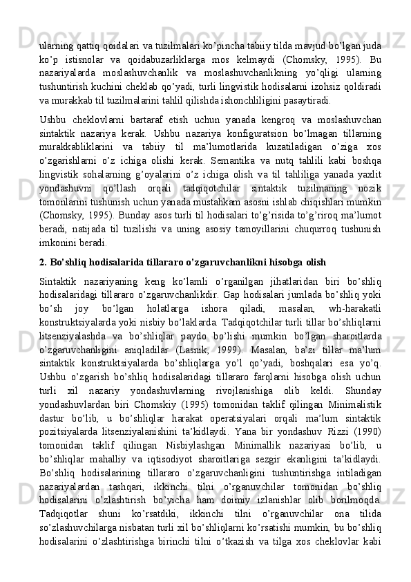 ularning qattiq qoidalari va tuzilmalari ko’pincha tabiiy tilda mavjud bo’lgan juda
ko’p   istisnolar   va   qoidabuzarliklarga   mos   kelmaydi   (Chomsky,   1995).   Bu
nazariyalarda   moslashuvchanlik   va   moslashuvchanlikning   yo’qligi   ularning
tushuntirish kuchini cheklab qo’yadi, turli lingvistik hodisalarni izohsiz qoldiradi
va murakkab til tuzilmalarini tahlil qilishda ishonchliligini pasaytiradi.
Ushbu   cheklovlarni   bartaraf   etish   uchun   yanada   kengroq   va   moslashuvchan
sintaktik   nazariya   kerak.   Ushbu   nazariya   konfiguratsion   bo’lmagan   tillarning
murakkabliklarini   va   tabiiy   til   ma’lumotlarida   kuzatiladigan   o’ziga   xos
o’zgarishlarni   o’z   ichiga   olishi   kerak.   Semantika   va   nutq   tahlili   kabi   boshqa
lingvistik   sohalarning   g’oyalarini   o’z   ichiga   olish   va   til   tahliliga   yanada   yaxlit
yondashuvni   qo’llash   orqali   tadqiqotchilar   sintaktik   tuzilmaning   nozik
tomonlarini tushunish uchun yanada mustahkam asosni ishlab chiqishlari mumkin
(Chomsky, 1995). Bunday asos turli til hodisalari to’g’risida to’g’riroq ma’lumot
beradi,   natijada   til   tuzilishi   va   uning   asosiy   tamoyillarini   chuqurroq   tushunish
imkonini beradi.
2. Bo’shliq hodisalarida tillararo o’zgaruvchanlikni hisobga olish
Sintaktik   nazariyaning   keng   ko’lamli   o’rganilgan   jihatlaridan   biri   bo’shliq
hodisalaridagi   tillararo  o’zgaruvchanlikdir.  Gap   hodisalari   jumlada  bo’shliq  yoki
bo’sh   joy   bo’lgan   holatlarga   ishora   qiladi,   masalan,   wh-harakatli
konstruktsiyalarda yoki nisbiy bo’laklarda. Tadqiqotchilar turli tillar bo’shliqlarni
litsenziyalashda   va   bo’shliqlar   paydo   bo’lishi   mumkin   bo’lgan   sharoitlarda
o’zgaruvchanligini   aniqladilar   (Lasnik,   1999).   Masalan,   ba’zi   tillar   ma’lum
sintaktik   konstruktsiyalarda   bo’shliqlarga   yo’l   qo’yadi,   boshqalari   esa   yo’q.
Ushbu   o’zgarish   bo’shliq   hodisalaridagi   tillararo   farqlarni   hisobga   olish   uchun
turli   xil   nazariy   yondashuvlarning   rivojlanishiga   olib   keldi.   Shunday
yondashuvlardan   biri   Chomskiy   (1995)   tomonidan   taklif   qilingan   Minimalistik
dastur   bo’lib,   u   bo’shliqlar   harakat   operatsiyalari   orqali   ma’lum   sintaktik
pozitsiyalarda   litsenziyalanishini   ta’kidlaydi.   Yana   bir   yondashuv   Rizzi   (1990)
tomonidan   taklif   qilingan   Nisbiylashgan   Minimallik   nazariyasi   bo’lib,   u
bo’shliqlar   mahalliy   va   iqtisodiyot   sharoitlariga   sezgir   ekanligini   ta’kidlaydi.
Bo’shliq   hodisalarining   tillararo   o’zgaruvchanligini   tushuntirishga   intiladigan
nazariyalardan   tashqari,   ikkinchi   tilni   o’rganuvchilar   tomonidan   bo’shliq
hodisalarini   o’zlashtirish   bo’yicha   ham   doimiy   izlanishlar   olib   borilmoqda.
Tadqiqotlar   shuni   ko’rsatdiki,   ikkinchi   tilni   o’rganuvchilar   ona   tilida
so’zlashuvchilarga nisbatan turli xil bo’shliqlarni ko’rsatishi mumkin, bu bo’shliq
hodisalarini   o’zlashtirishga   birinchi   tilni   o’tkazish   va   tilga   xos   cheklovlar   kabi 