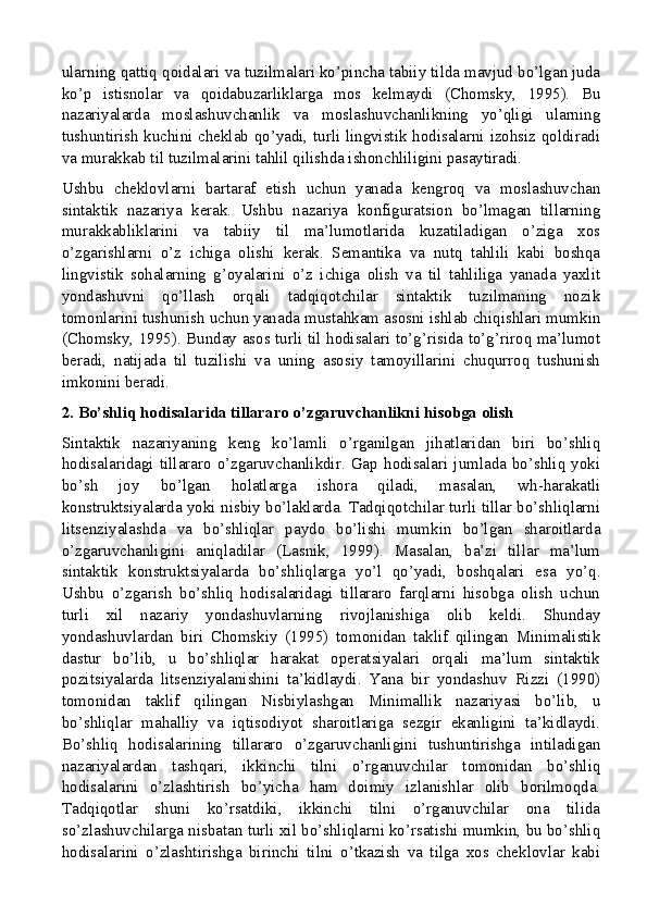 ularning qattiq qoidalari va tuzilmalari ko’pincha tabiiy tilda mavjud bo’lgan juda
ko’p   istisnolar   va   qoidabuzarliklarga   mos   kelmaydi   (Chomsky,   1995).   Bu
nazariyalarda   moslashuvchanlik   va   moslashuvchanlikning   yo’qligi   ularning
tushuntirish kuchini cheklab qo’yadi, turli lingvistik hodisalarni izohsiz qoldiradi
va murakkab til tuzilmalarini tahlil qilishda ishonchliligini pasaytiradi.
Ushbu   cheklovlarni   bartaraf   etish   uchun   yanada   kengroq   va   moslashuvchan
sintaktik   nazariya   kerak.   Ushbu   nazariya   konfiguratsion   bo’lmagan   tillarning
murakkabliklarini   va   tabiiy   til   ma’lumotlarida   kuzatiladigan   o’ziga   xos
o’zgarishlarni   o’z   ichiga   olishi   kerak.   Semantika   va   nutq   tahlili   kabi   boshqa
lingvistik   sohalarning   g’oyalarini   o’z   ichiga   olish   va   til   tahliliga   yanada   yaxlit
yondashuvni   qo’llash   orqali   tadqiqotchilar   sintaktik   tuzilmaning   nozik
tomonlarini tushunish uchun yanada mustahkam asosni ishlab chiqishlari mumkin
(Chomsky, 1995). Bunday asos turli til hodisalari to’g’risida to’g’riroq ma’lumot
beradi,   natijada   til   tuzilishi   va   uning   asosiy   tamoyillarini   chuqurroq   tushunish
imkonini beradi.
2. Bo’shliq hodisalarida tillararo o’zgaruvchanlikni hisobga olish
Sintaktik   nazariyaning   keng   ko’lamli   o’rganilgan   jihatlaridan   biri   bo’shliq
hodisalaridagi   tillararo  o’zgaruvchanlikdir.  Gap   hodisalari   jumlada  bo’shliq  yoki
bo’sh   joy   bo’lgan   holatlarga   ishora   qiladi,   masalan,   wh-harakatli
konstruktsiyalarda yoki nisbiy bo’laklarda. Tadqiqotchilar turli tillar bo’shliqlarni
litsenziyalashda   va   bo’shliqlar   paydo   bo’lishi   mumkin   bo’lgan   sharoitlarda
o’zgaruvchanligini   aniqladilar   (Lasnik,   1999).   Masalan,   ba’zi   tillar   ma’lum
sintaktik   konstruktsiyalarda   bo’shliqlarga   yo’l   qo’yadi,   boshqalari   esa   yo’q.
Ushbu   o’zgarish   bo’shliq   hodisalaridagi   tillararo   farqlarni   hisobga   olish   uchun
turli   xil   nazariy   yondashuvlarning   rivojlanishiga   olib   keldi.   Shunday
yondashuvlardan   biri   Chomskiy   (1995)   tomonidan   taklif   qilingan   Minimalistik
dastur   bo’lib,   u   bo’shliqlar   harakat   operatsiyalari   orqali   ma’lum   sintaktik
pozitsiyalarda   litsenziyalanishini   ta’kidlaydi.   Yana   bir   yondashuv   Rizzi   (1990)
tomonidan   taklif   qilingan   Nisbiylashgan   Minimallik   nazariyasi   bo’lib,   u
bo’shliqlar   mahalliy   va   iqtisodiyot   sharoitlariga   sezgir   ekanligini   ta’kidlaydi.
Bo’shliq   hodisalarining   tillararo   o’zgaruvchanligini   tushuntirishga   intiladigan
nazariyalardan   tashqari,   ikkinchi   tilni   o’rganuvchilar   tomonidan   bo’shliq
hodisalarini   o’zlashtirish   bo’yicha   ham   doimiy   izlanishlar   olib   borilmoqda.
Tadqiqotlar   shuni   ko’rsatdiki,   ikkinchi   tilni   o’rganuvchilar   ona   tilida
so’zlashuvchilarga nisbatan turli xil bo’shliqlarni ko’rsatishi mumkin, bu bo’shliq
hodisalarini   o’zlashtirishga   birinchi   tilni   o’tkazish   va   tilga   xos   cheklovlar   kabi