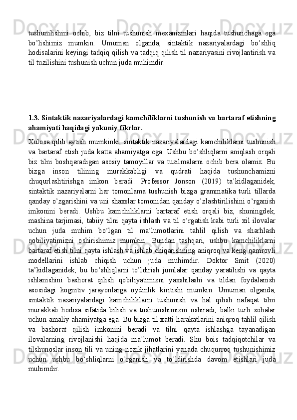 tushunilishini   ochib,   biz   tilni   tushunish   mexanizmlari   haqida   tushunchaga   ega
bo’lishimiz   mumkin.   Umuman   olganda,   sintaktik   nazariyalardagi   bo’shliq
hodisalarini keyingi tadqiq qilish va tadqiq qilish til nazariyasini rivojlantirish va
til tuzilishini tushunish uchun juda muhimdir.
1.3. Sintaktik nazariyalardagi kamchiliklarni tushunish va bartaraf etishning
ahamiyati haqidagi yakuniy fikrlar.
Xulosa qilib aytish mumkinki, sintaktik nazariyalardagi kamchiliklarni tushunish
va   bartaraf   etish   juda   katta   ahamiyatga   ega.   Ushbu   bo’shliqlarni   aniqlash   orqali
biz   tilni   boshqaradigan   asosiy   tamoyillar   va   tuzilmalarni   ochib   bera   olamiz.   Bu
bizga   inson   tilining   murakkabligi   va   qudrati   haqida   tushunchamizni
chuqurlashtirishga   imkon   beradi.   Professor   Jonson   (2019)   ta’kidlaganidek,
sintaktik   nazariyalarni   har   tomonlama   tushunish   bizga   grammatika   turli   tillarda
qanday o’zgarishini va uni shaxslar tomonidan qanday o’zlashtirilishini o’rganish
imkonini   beradi.   Ushbu   kamchiliklarni   bartaraf   etish   orqali   biz,   shuningdek,
mashina   tarjimasi,   tabiiy   tilni   qayta   ishlash   va   til   o’rgatish   kabi   turli   xil   ilovalar
uchun   juda   muhim   bo’lgan   til   ma’lumotlarini   tahlil   qilish   va   sharhlash
qobiliyatimizni   oshirishimiz   mumkin.   Bundan   tashqari,   ushbu   kamchiliklarni
bartaraf etish tilni qayta ishlash va ishlab chiqarishning aniqroq va keng qamrovli
modellarini   ishlab   chiqish   uchun   juda   muhimdir.   Doktor   Smit   (2020)
ta’kidlaganidek,   bu   bo’shliqlarni   to’ldirish   jumlalar   qanday   yaratilishi   va   qayta
ishlanishini   bashorat   qilish   qobiliyatimizni   yaxshilashi   va   tildan   foydalanish
asosidagi   kognitiv   jarayonlarga   oydinlik   kiritishi   mumkin.   Umuman   olganda,
sintaktik   nazariyalardagi   kamchiliklarni   tushunish   va   hal   qilish   nafaqat   tilni
murakkab   hodisa   sifatida   bilish   va   tushunishimizni   oshiradi,   balki   turli   sohalar
uchun amaliy ahamiyatga ega. Bu bizga til xatti-harakatlarini aniqroq tahlil qilish
va   bashorat   qilish   imkonini   beradi   va   tilni   qayta   ishlashga   tayanadigan
ilovalarning   rivojlanishi   haqida   ma’lumot   beradi.   Shu   bois   tadqiqotchilar   va
tilshunoslar   inson   tili   va   uning   nozik   jihatlarini   yanada   chuqurroq   tushunishimiz
uchun   ushbu   bo’shliqlarni   o’rganish   va   to’ldirishda   davom   etishlari   juda
muhimdir.