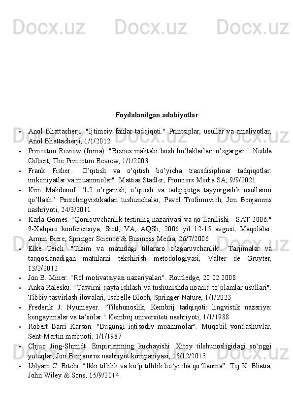 Foydalanilgan adabiyotlar
 Anol  Bhattacherji.  "Ijtimoiy  fanlar  tadqiqoti."   Printsiplar,   usullar  va   amaliyotlar,
Anol Bhattacherji, 1/1/2012
 Princeton Review (firma). "Biznes maktabi bosh bo’laklarlari o’zgargan." Nedda
Gilbert, The Princeton Review, 1/1/2003
 Frank   Fisher.   "O’qitish   va   o’qitish   bo’yicha   transdisiplinar   tadqiqotlar:
imkoniyatlar va muammolar".  Mattias Stadler, Frontiers Media SA, 9/9/2021
 Kim   Makdonof.   ‘L2   o’rganish,   o’qitish   va   tadqiqotga   tayyorgarlik   usullarini
qo’llash.’   Psixolingvistikadan   tushunchalar,   Pavel   Trofimovich,   Jon   Benjamins
nashriyoti, 24/3/2011
 Karla Gomes. "Qoniquvchanlik testining nazariyasi va qo’llanilishi - SAT 2006."
9-Xalqaro   konferensiya,   Sietl,   VA,   AQSh,   2006   yil   12-15   avgust,   Maqolalar,
Armin Biere, Springer Science & Business Media, 26/7/2006
 Elke   Teich.   "Tizim   va   matndagi   tillararo   o’zgaruvchanlik".   Tarjimalar   va
taqqoslanadigan   matnlarni   tekshirish   metodologiyasi,   Valter   de   Gruyter,
13/2/2012
 Jon B. Miner. "Rol motivatsiyasi nazariyalari".  Routledge, 20.02.2008
 Anka Ralesku. "Tasvirni qayta ishlash va tushunishda noaniq to’plamlar usullari".
Tibbiy tasvirlash ilovalari, Isabelle Bloch, Springer Nature, 1/1/2023
 Frederik   J.   Nyumeyer.   "Tilshunoslik,   Kembrij   tadqiqoti:   lingvistik   nazariya:
kengaytmalar va ta’sirlar." Kembrij universiteti nashriyoti, 1/1/1988
 Robert   Barri   Karson.   "Bugungi   iqtisodiy   muammolar".   Muqobil   yondashuvlar,
Sent-Martin matbuoti, 1/1/1987
 Chjuo   Jing-Shmidt.   Empirizmning   kuchayishi.   Xitoy   tilshunosligidagi   so’nggi
yutuqlar, Jon Benjamins nashriyot kompaniyasi, 15/12/2013
 Uilyam C. Ritchi. “Ikki tillilik va ko p tillilik bo yicha qo llanma”. ʻ ʻ ʻ Tej K. Bhatia,
John Wiley & Sons, 15/9/2014 