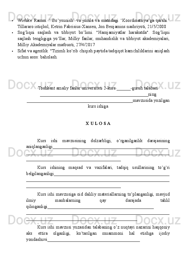  Wiebke   Ramm.   ‘‘Bo’ysunish’   va   jumla   va   matndagi   ‘Koordinatsiya’ga   qarshi.’
Tillararo istiqbol, Ketrin Fabrisius-Xansen, Jon Benjamins nashriyoti, 21/5/2008
 Sog’liqni   saqlash   va   tibbiyot   bo’limi.   "Hamjamiyatlar   harakatda".   Sog’liqni
saqlash   tengligiga   yo’llar,   Milliy   fanlar,   muhandislik   va   tibbiyot   akademiyalari,
Milliy Akademiyalar matbuoti, 27/4/2017
 Sifat va agentlik. "Tizimli ko’rib chiqish paytida tadqiqot kamchiliklarini aniqlash
uchun asos: baholash.
Toshkent amaliy fanlar universiteti  2-kurs  ______ -guruh talabasi
_______________________________________________ ning
______________________________________________ mavzusida yozilgan
kurs ishiga
X U L O S A
Kurs   ishi   mavzusining   dolzarbligi,   o’rganilganlik   darajasining
aniqlanganligi_ _________________________________________________
______________________________________________________________
_________________________________________
Kurs   ishining   maqsad   va   vazifalari,   tadqiq   usullarining   to’g’ri
belgilanganligi __________________________________________________
______________________________________________________________
_________________________________________
Kurs ishi mavzusiga oid daliliy materiallarning to’planganligi, mavjud
ilmiy   manbalarning   qay   darajada   tahlil
qilinganligi_________ _____________________________________
______________________________________________________________
________________________________________________
Kurs ishi mavzusi yuzasidan talabaning o’z nuqtayi nazarini haqqoniy
aks   ettira   olganligi,   ko’tarilgan   muammoni   hal   etishga   ijodiy
yondashuvi________________________________________ 