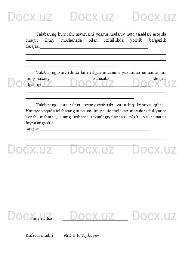 ______ ________________________________________________________
________________________________________________
Talabaning   kurs   ishi   mavzusini   yozma   madaniy   nutq   talablari   asosida
chuqur   ilmiy   mushohada   bilan   izchillikda   yoritib   berganlik
darajasi________________________________________________
____________ __________________________________________________
______________________________________________________________
_________________________________________
Talabaning   kurs   ishida   ko’rarilgan   muammo   yuzasidan   umumlashma
ilmiy-nazariy   xulosalar   chiqara
olganligi ________________________________________________
______________________________________________________________
________________________________________________
Talabaning   kurs   ishini   rasmiylashtirishi   va   ochiq   himoya   qilishi.
Himoya vaqtida  talabaning mavzuni ilmiy nutq malakasi asosida izchil yorita
berish   mahorati,   uning   axborot   texnologiyalaridan   to’g’ri   va   samarali
foydalanganlik
darajasi_________________________________________________
______________________________________________________________
________________________________________________
Ilmiy rahbar         _____________________________
Kafеdra mudiri         PhD B.R.Tojiboyev 