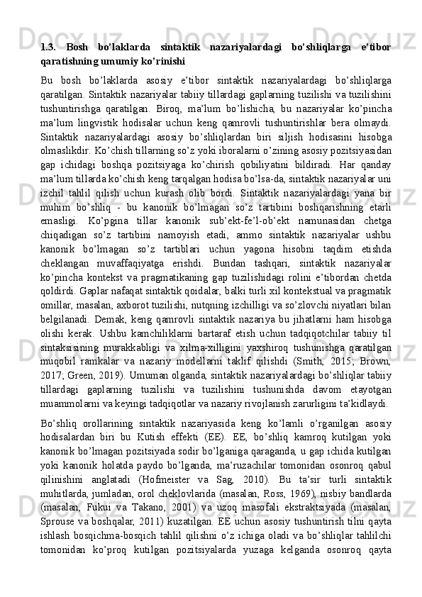 1.3.   Bosh   bo’laklarda   sintaktik   nazariyalardagi   bo’shliqlarga   e’tibor
qaratishning umumiy ko’rinishi
Bu   bosh   bo’laklarda   asosiy   e’tibor   sintaktik   nazariyalardagi   bo’shliqlarga
qaratilgan. Sintaktik nazariyalar tabiiy tillardagi gaplarning tuzilishi va tuzilishini
tushuntirishga   qaratilgan.   Biroq,   ma’lum   bo’lishicha,   bu   nazariyalar   ko’pincha
ma’lum   lingvistik   hodisalar   uchun   keng   qamrovli   tushuntirishlar   bera   olmaydi.
Sintaktik   nazariyalardagi   asosiy   bo’shliqlardan   biri   siljish   hodisasini   hisobga
olmaslikdir. Ko’chish tillarning so’z yoki iboralarni o’zining asosiy pozitsiyasidan
gap   ichidagi   boshqa   pozitsiyaga   ko’chirish   qobiliyatini   bildiradi.   Har   qanday
ma’lum tillarda ko’chish keng tarqalgan hodisa bo’lsa-da, sintaktik nazariyalar uni
izchil   tahlil   qilish   uchun   kurash   olib   bordi.   Sintaktik   nazariyalardagi   yana   bir
muhim   bo’shliq   -   bu   kanonik   bo’lmagan   so’z   tartibini   boshqarishning   etarli
emasligi.   Ko’pgina   tillar   kanonik   sub’ekt-fe’l-ob’ekt   namunasidan   chetga
chiqadigan   so’z   tartibini   namoyish   etadi,   ammo   sintaktik   nazariyalar   ushbu
kanonik   bo’lmagan   so’z   tartiblari   uchun   yagona   hisobni   taqdim   etishda
cheklangan   muvaffaqiyatga   erishdi.   Bundan   tashqari,   sintaktik   nazariyalar
ko’pincha   kontekst   va   pragmatikaning   gap   tuzilishidagi   rolini   e’tibordan   chetda
qoldirdi. Gaplar nafaqat sintaktik qoidalar, balki turli xil kontekstual va pragmatik
omillar, masalan, axborot tuzilishi, nutqning izchilligi va so’zlovchi niyatlari bilan
belgilanadi.   Demak,   keng   qamrovli   sintaktik   nazariya   bu   jihatlarni   ham   hisobga
olishi   kerak.   Ushbu   kamchiliklarni   bartaraf   etish   uchun   tadqiqotchilar   tabiiy   til
sintaksisining   murakkabligi   va   xilma-xilligini   yaxshiroq   tushunishga   qaratilgan
muqobil   ramkalar   va   nazariy   modellarni   taklif   qilishdi   (Smith,   2015;   Brown,
2017; Green, 2019). Umuman olganda, sintaktik nazariyalardagi bo’shliqlar tabiiy
tillardagi   gaplarning   tuzilishi   va   tuzilishini   tushunishda   davom   etayotgan
muammolarni va keyingi tadqiqotlar va nazariy rivojlanish zarurligini ta’kidlaydi.
Bo’shliq   orollarining   sintaktik   nazariyasida   keng   ko’lamli   o’rganilgan   asosiy
hodisalardan   biri   bu   Kutish   effekti   (EE).   EE,   bo’shliq   kamroq   kutilgan   yoki
kanonik bo’lmagan pozitsiyada sodir bo’lganiga qaraganda, u gap ichida kutilgan
yoki   kanonik   holatda   paydo   bo’lganda,   ma’ruzachilar   tomonidan   osonroq   qabul
qilinishini   anglatadi   (Hofmeister   va   Sag,   2010).   Bu   ta’sir   turli   sintaktik
muhitlarda, jumladan, orol cheklovlarida (masalan, Ross, 1969), nisbiy bandlarda
(masalan,   Fukui   va   Takano,   2001)   va   uzoq   masofali   ekstraktsiyada   (masalan,
Sprouse va boshqalar, 2011) kuzatilgan. EE uchun asosiy tushuntirish tilni qayta
ishlash  bosqichma-bosqich  tahlil  qilishni  o’z  ichiga  oladi  va  bo’shliqlar  tahlilchi
tomonidan   ko’proq   kutilgan   pozitsiyalarda   yuzaga   kelganda   osonroq   qayta