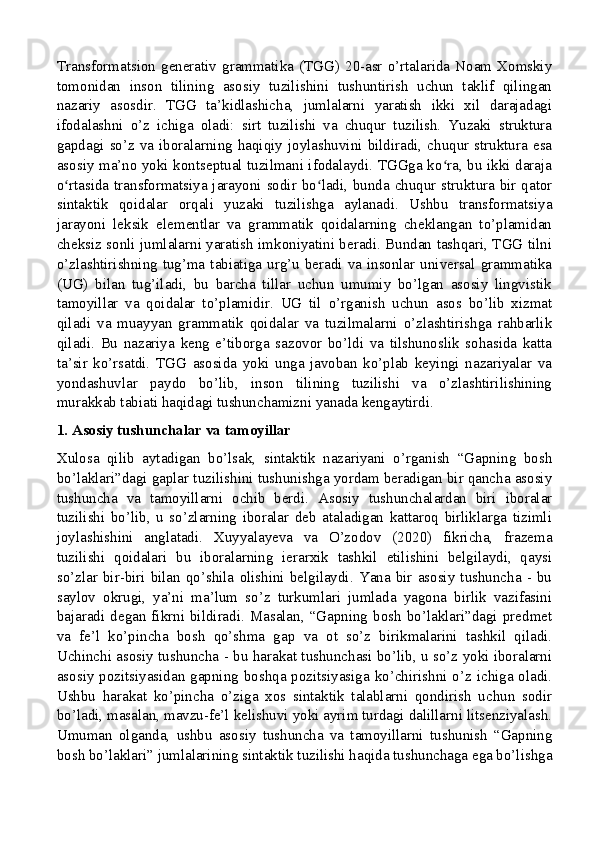 Transformatsion  generativ  grammatika  (TGG)   20-asr  o’rtalarida  Noam  Xomskiy
tomonidan   inson   tilining   asosiy   tuzilishini   tushuntirish   uchun   taklif   qilingan
nazariy   asosdir.   TGG   ta’kidlashicha,   jumlalarni   yaratish   ikki   xil   darajadagi
ifodalashni   o’z   ichiga   oladi:   sirt   tuzilishi   va   chuqur   tuzilish.   Yuzaki   struktura
gapdagi  so’z  va   iboralarning  haqiqiy  joylashuvini   bildiradi,   chuqur   struktura  esa
asosiy ma’no yoki kontseptual tuzilmani ifodalaydi. TGGga ko ra, bu ikki darajaʻ
o rtasida transformatsiya jarayoni sodir bo ladi, bunda chuqur struktura bir qator	
ʻ ʻ
sintaktik   qoidalar   orqali   yuzaki   tuzilishga   aylanadi.   Ushbu   transformatsiya
jarayoni   leksik   elementlar   va   grammatik   qoidalarning   cheklangan   to’plamidan
cheksiz sonli jumlalarni yaratish imkoniyatini beradi. Bundan tashqari, TGG tilni
o’zlashtirishning tug’ma  tabiatiga  urg’u  beradi va insonlar  universal grammatika
(UG)   bilan   tug’iladi,   bu   barcha   tillar   uchun   umumiy   bo’lgan   asosiy   lingvistik
tamoyillar   va   qoidalar   to’plamidir.   UG   til   o’rganish   uchun   asos   bo’lib   xizmat
qiladi   va   muayyan   grammatik   qoidalar   va   tuzilmalarni   o’zlashtirishga   rahbarlik
qiladi.   Bu   nazariya   keng   e’tiborga   sazovor   bo’ldi   va   tilshunoslik   sohasida   katta
ta’sir   ko’rsatdi.   TGG   asosida   yoki   unga   javoban   ko’plab   keyingi   nazariyalar   va
yondashuvlar   paydo   bo’lib,   inson   tilining   tuzilishi   va   o’zlashtirilishining
murakkab tabiati haqidagi tushunchamizni yanada kengaytirdi.
1. Asosiy tushunchalar va tamoyillar
Xulosa   qilib   aytadigan   bo’lsak,   sintaktik   nazariyani   o’rganish   “Gapning   bosh
bo’laklari”dagi gaplar tuzilishini tushunishga yordam beradigan bir qancha asosiy
tushuncha   va   tamoyillarni   ochib   berdi.   Asosiy   tushunchalardan   biri   iboralar
tuzilishi   bo’lib,   u   so’zlarning   iboralar   deb   ataladigan   kattaroq   birliklarga   tizimli
joylashishini   anglatadi.   Xuyyalayeva   va   O’zodov   (2020)   fikricha,   frazema
tuzilishi   qoidalari   bu   iboralarning   ierarxik   tashkil   etilishini   belgilaydi,   qaysi
so’zlar  bir-biri   bilan   qo’shila   olishini  belgilaydi.   Yana   bir  asosiy  tushuncha  -   bu
saylov   okrugi,   ya’ni   ma’lum   so’z   turkumlari   jumlada   yagona   birlik   vazifasini
bajaradi  degan   fikrni   bildiradi.   Masalan,   “Gapning   bosh  bo’laklari”dagi   predmet
va   fe’l   ko’pincha   bosh   qo’shma   gap   va   ot   so’z   birikmalarini   tashkil   qiladi.
Uchinchi asosiy tushuncha - bu harakat tushunchasi bo’lib, u so’z yoki iboralarni
asosiy pozitsiyasidan gapning boshqa pozitsiyasiga ko’chirishni o’z ichiga oladi.
Ushbu   harakat   ko’pincha   o’ziga   xos   sintaktik   talablarni   qondirish   uchun   sodir
bo’ladi, masalan, mavzu-fe’l kelishuvi yoki ayrim turdagi dalillarni litsenziyalash.
Umuman   olganda,   ushbu   asosiy   tushuncha   va   tamoyillarni   tushunish   “Gapning
bosh bo’laklari” jumlalarining sintaktik tuzilishi haqida tushunchaga ega bo’lishga