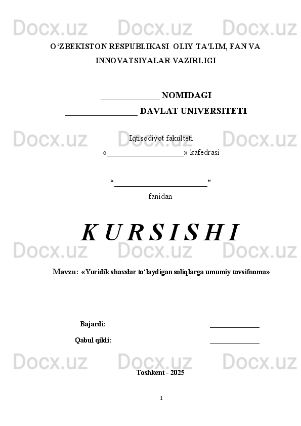 O‘ZBEKISTON RESPUBLIKASI  OLIY TA’LIM, FAN VA
INNOVATSIYALAR VAZIRLIGI
_____________ NOMIDAGI
________________ DAVLAT UNIVERSITETI
Iqtisodiyot fakulteti
«___________________» kafedrasi
“_______________________”
fanidan
K U R S I S H I
Mavzu:  « Yuridik shaxslar to‘laydigan soliqlarga umumiy tavsifnoma »
Bajardi: ______________
Qabul qildi: ______________
Toshkent - 2025
1 