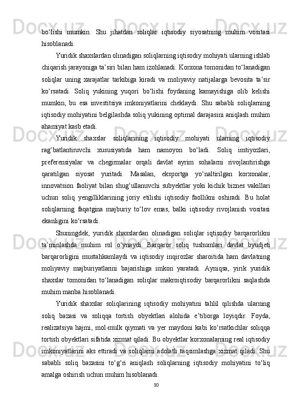 bo‘lishi   mumkin.   Shu   jihatdan   soliqlar   iqtisodiy   siyosatning   muhim   vositasi
hisoblanadi.
Yuridik shaxslardan olinadigan soliqlarning iqtisodiy mohiyati ularning ishlab
chiqarish jarayoniga ta’siri bilan ham izohlanadi. Korxona tomonidan to‘lanadigan
soliqlar   uning   xarajatlar   tarkibiga   kiradi   va   moliyaviy   natijalarga   bevosita   ta’sir
ko‘rsatadi.   Soliq   yukining   yuqori   bo‘lishi   foydaning   kamayishiga   olib   kelishi
mumkin,   bu   esa   investitsiya   imkoniyatlarini   cheklaydi.   Shu   sababli   soliqlarning
iqtisodiy mohiyatini belgilashda soliq yukining optimal darajasini aniqlash muhim
ahamiyat kasb etadi.
Yuridik   shaxslar   soliqlarining   iqtisodiy   mohiyati   ularning   iqtisodiy
rag‘batlantiruvchi   xususiyatida   ham   namoyon   bo‘ladi.   Soliq   imtiyozlari,
preferensiyalar   va   chegirmalar   orqali   davlat   ayrim   sohalarni   rivojlantirishga
qaratilgan   siyosat   yuritadi.   Masalan,   eksportga   yo‘naltirilgan   korxonalar,
innovatsion   faoliyat   bilan   shug‘ullanuvchi   subyektlar   yoki   kichik   biznes   vakillari
uchun   soliq   yengilliklarining   joriy   etilishi   iqtisodiy   faollikni   oshiradi.   Bu   holat
soliqlarning   faqatgina   majburiy   to‘lov   emas,   balki   iqtisodiy   rivojlanish   vositasi
ekanligini ko‘rsatadi.
Shuningdek,   yuridik   shaxslardan   olinadigan   soliqlar   iqtisodiy   barqarorlikni
ta’minlashda   muhim   rol   o‘ynaydi.   Barqaror   soliq   tushumlari   davlat   byudjeti
barqarorligini   mustahkamlaydi   va   iqtisodiy   inqirozlar   sharoitida   ham   davlatning
moliyaviy   majburiyatlarini   bajarishiga   imkon   yaratadi.   Ayniqsa,   yirik   yuridik
shaxslar   tomonidan   to‘lanadigan   soliqlar   makroiqtisodiy   barqarorlikni   saqlashda
muhim manba hisoblanadi.
Yuridik   shaxslar   soliqlarining   iqtisodiy   mohiyatini   tahlil   qilishda   ularning
soliq   bazasi   va   soliqqa   tortish   obyektlari   alohida   e’tiborga   loyiqdir.   Foyda,
realizatsiya   hajmi,   mol-mulk   qiymati   va   yer   maydoni   kabi   ko‘rsatkichlar   soliqqa
tortish obyektlari sifatida xizmat qiladi. Bu obyektlar korxonalarning real iqtisodiy
imkoniyatlarini   aks   ettiradi   va   soliqlarni   adolatli   taqsimlashga   xizmat   qiladi.   Shu
sababli   soliq   bazasini   to‘g‘ri   aniqlash   soliqlarning   iqtisodiy   mohiyatini   to‘liq
amalga oshirish uchun muhim hisoblanadi.
10 