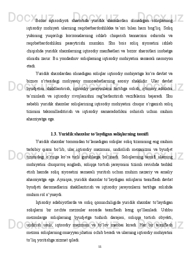 Bozor   iqtisodiyoti   sharoitida   yuridik   shaxslardan   olinadigan   soliqlarning
iqtisodiy   mohiyati   ularning   raqobatbardoshlikka   ta’siri   bilan   ham   bog‘liq.   Soliq
yukining   yuqoriligi   korxonalarning   ishlab   chiqarish   tannarxini   oshirishi   va
raqobatbardoshlikni   pasaytirishi   mumkin.   Shu   bois   soliq   siyosatini   ishlab
chiqishda  yuridik  shaxslarning   iqtisodiy   manfaatlari  va  bozor  sharoitlari   inobatga
olinishi   zarur.  Bu   yondashuv   soliqlarning   iqtisodiy   mohiyatini   samarali   namoyon
etadi.
Yuridik  shaxslardan  olinadigan  soliqlar  iqtisodiy  mohiyatiga  ko‘ra davlat  va
biznes   o‘rtasidagi   moliyaviy   munosabatlarning   asosiy   shaklidir.   Ular   davlat
byudjetini   shakllantirish,   iqtisodiy   jarayonlarni   tartibga   solish,   ijtimoiy   adolatni
ta’minlash   va   iqtisodiy   rivojlanishni   rag‘batlantirish   vazifalarini   bajaradi.   Shu
sababli   yuridik   shaxslar   soliqlarining   iqtisodiy   mohiyatini   chuqur   o‘rganish   soliq
tizimini   takomillashtirish   va   iqtisodiy   samaradorlikni   oshirish   uchun   muhim
ahamiyatga ega.
1.3. Yuridik shaxslar to‘laydigan soliqlarning tasnifi
Yuridik shaxslar tomonidan to‘lanadigan soliqlar soliq tizimining eng muhim
tarkibiy   qismi   bo‘lib,   ular   iqtisodiy   mazmuni,   undirilish   mexanizmi   va   byudjet
tizimidagi   o‘rniga   ko‘ra   turli   guruhlarga   bo‘linadi.   Soliqlarning   tasnifi   ularning
mohiyatini   chuqurroq   anglash,   soliqqa   tortish   jarayonini   tizimli   ravishda   tashkil
etish   hamda   soliq   siyosatini   samarali   yuritish   uchun   muhim   nazariy   va   amaliy
ahamiyatga ega.  Ayniqsa, yuridik shaxslar  to‘laydigan soliqlarni  tasniflash  davlat
byudjeti   daromadlarini   shakllantirish   va   iqtisodiy   jarayonlarni   tartibga   solishda
muhim rol o‘ynaydi.
Iqtisodiy   adabiyotlarda   va   soliq   qonunchiligida   yuridik   shaxslar   to‘laydigan
soliqlarni   bir   nechta   mezonlar   asosida   tasniflash   keng   qo‘llaniladi.   Ushbu
mezonlarga   soliqlarning   byudjetga   tushish   darajasi,   soliqqa   tortish   obyekti,
undirish   usuli,   iqtisodiy   mazmuni   va   to‘lov   manbai   kiradi.   Har   bir   tasniflash
mezoni soliqlarning muayyan jihatini ochib beradi va ularning iqtisodiy mohiyatini
to‘liq yoritishga xizmat qiladi.
11 