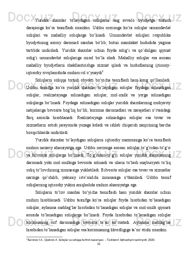 Yuridik   shaxslar   to‘laydigan   soliqlarni   eng   avvalo   byudjetga   tushish
darajasiga   ko‘ra   tasniflash   mumkin.   Ushbu   mezonga   ko‘ra   soliqlar   umumdavlat
soliqlari   va   mahalliy   soliqlarga   bo‘linadi.   Umumdavlat   soliqlari   respublika
byudjetining   asosiy   daromad   manbai   bo‘lib,   butun   mamlakat   hududida   yagona
tartibda   undiriladi.   Yuridik   shaxslar   uchun   foyda   solig‘i   va   qo‘shilgan   qiymat
solig‘i   umumdavlat   soliqlariga   misol   bo‘la   oladi.   Mahalliy   soliqlar   esa   asosan
mahalliy   byudjetlarni   shakllantirishga   xizmat   qiladi   va   hududlarning   ijtimoiy-
iqtisodiy rivojlanishida muhim rol o‘ynaydi 3
.
Soliqlarni   soliqqa   tortish   obyekti   bo‘yicha   tasniflash   ham   keng   qo‘llaniladi.
Ushbu   tasnifga   ko‘ra   yuridik   shaxslar   to‘laydigan   soliqlar   foydaga   solinadigan
soliqlar,   realizatsiyaga   solinadigan   soliqlar,   mol-mulk   va   yerga   solinadigan
soliqlarga   bo‘linadi.   Foydaga   solinadigan   soliqlar   yuridik   shaxslarning   moliyaviy
natijalariga bevosita bog‘liq bo‘lib, korxona daromadlari va xarajatlari o‘rtasidagi
farq   asosida   hisoblanadi.   Realizatsiyaga   solinadigan   soliqlar   esa   tovar   va
xizmatlarni sotish jarayonida yuzaga keladi va ishlab chiqarish zanjirining barcha
bosqichlarida undiriladi.
Yuridik   shaxslar   to‘laydigan   soliqlarni   iqtisodiy   mazmuniga   ko‘ra   tasniflash
muhim nazariy ahamiyatga ega. Ushbu mezonga asosan soliqlar to‘g‘ridan-to‘g‘ri
va   bilvosita   soliqlarga   bo‘linadi.   To‘g‘ridan-to‘g‘ri   soliqlar   yuridik   shaxslarning
daromadi   yoki   mol-mulkiga   bevosita   solinadi   va   ularni   to‘lash   majburiyati   to‘liq
soliq to‘lovchining zimmasiga yuklatiladi. Bilvosita soliqlar esa tovar va xizmatlar
narxiga   qo‘shilib,   yakuniy   iste’molchi   zimmasiga   o‘tkaziladi.   Ushbu   tasnif
soliqlarning iqtisodiy yukini aniqlashda muhim ahamiyatga ega.
Soliqlarni   to‘lov   manbai   bo‘yicha   tasniflash   ham   yuridik   shaxslar   uchun
muhim   hisoblanadi.   Ushbu   tasnifga   ko‘ra   soliqlar   foyda   hisobidan   to‘lanadigan
soliqlar, aylanma mablag‘lar hisobidan to‘lanadigan soliqlar va mol-mulk qiymati
asosida   to‘lanadigan   soliqlarga   bo‘linadi.   Foyda   hisobidan   to‘lanadigan   soliqlar
korxonaning   sof   daromadiga   bevosita   ta’sir   ko‘rsatadi.   Aylanma   mablag‘lar
hisobidan to‘lanadigan soliqlar esa korxonaning likvidligiga ta’sir etishi mumkin.
3
 Karimov I.A., Qodirov A.  Soliqlar va soliqqa tortish nazariyasi.  – Toshkent: Iqtisodiyot nashriyoti, 2020.
12 