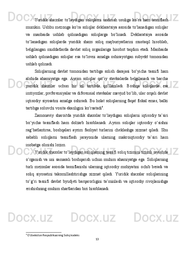 Yuridik  shaxslar  to‘laydigan soliqlarni   undirish  usuliga  ko‘ra   ham   tasniflash
mumkin. Ushbu mezonga ko‘ra soliqlar deklaratsiya asosida  to‘lanadigan soliqlar
va   manbaida   ushlab   qolinadigan   soliqlarga   bo‘linadi.   Deklaratsiya   asosida
to‘lanadigan   soliqlarda   yuridik   shaxs   soliq   majburiyatlarini   mustaqil   hisoblab,
belgilangan   muddatlarda   davlat   soliq  organlariga  hisobot   taqdim   etadi.  Manbaida
ushlab   qolinadigan   soliqlar   esa   to‘lovni   amalga   oshirayotgan   subyekt   tomonidan
ushlab qolinadi.
Soliqlarning   davlat   tomonidan   tartibga   solish   darajasi   bo‘yicha   tasnifi   ham
alohida   ahamiyatga   ega.   Ayrim   soliqlar   qat’iy   stavkalarda   belgilanadi   va   barcha
yuridik   shaxslar   uchun   bir   xil   tartibda   qo‘llaniladi.   Boshqa   soliqlarda   esa
imtiyozlar, preferensiyalar va diferensial stavkalar mavjud bo‘lib, ular orqali davlat
iqtisodiy siyosatini amalga oshiradi. Bu holat soliqlarning faqat fiskal emas, balki
tartibga soluvchi vosita ekanligini ko‘rsatadi 4
.
Zamonaviy   sharoitda   yuridik   shaxslar   to‘laydigan   soliqlarni   iqtisodiy   ta’siri
bo‘yicha   tasniflash   ham   dolzarb   hisoblanadi.   Ayrim   soliqlar   iqtisodiy   o‘sishni
rag‘batlantirsa,   boshqalari   ayrim   faoliyat   turlarini   cheklashga   xizmat   qiladi.   Shu
sababli   soliqlarni   tasniflash   jarayonida   ularning   makroiqtisodiy   ta’siri   ham
inobatga olinishi lozim.
Yuridik shaxslar to‘laydigan soliqlarning tasnifi soliq tizimini tizimli ravishda
o‘rganish   va  uni   samarali   boshqarish   uchun  muhim   ahamiyatga  ega.  Soliqlarning
turli   mezonlar   asosida   tasniflanishi   ularning   iqtisodiy   mohiyatini   ochib   beradi   va
soliq   siyosatini   takomillashtirishga   xizmat   qiladi.   Yuridik   shaxslar   soliqlarining
to‘g‘ri   tasnifi   davlat   byudjeti   barqarorligini   ta’minlash   va   iqtisodiy   rivojlanishga
erishishning muhim shartlaridan biri hisoblanadi.
4
 O‘zbekiston Respublikasining Soliq kodeks
13 