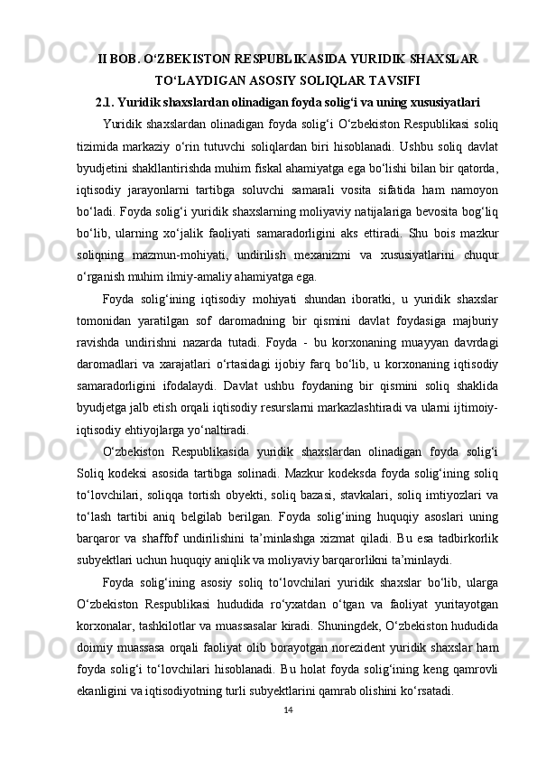 II BOB. O‘ZBEKISTON RESPUBLIKASIDA YURIDIK SHAXSLAR
TO‘LAYDIGAN ASOSIY SOLIQLAR TAVSIFI
2.1. Yuridik shaxslardan olinadigan foyda solig‘i va uning xususiyatlari
Yuridik  shaxslardan  olinadigan  foyda  solig‘i   O‘zbekiston  Respublikasi   soliq
tizimida   markaziy   o‘rin   tutuvchi   soliqlardan   biri   hisoblanadi.   Ushbu   soliq   davlat
byudjetini shakllantirishda muhim fiskal ahamiyatga ega bo‘lishi bilan bir qatorda,
iqtisodiy   jarayonlarni   tartibga   soluvchi   samarali   vosita   sifatida   ham   namoyon
bo‘ladi. Foyda solig‘i yuridik shaxslarning moliyaviy natijalariga bevosita bog‘liq
bo‘lib,   ularning   xo‘jalik   faoliyati   samaradorligini   aks   ettiradi.   Shu   bois   mazkur
soliqning   mazmun-mohiyati,   undirilish   mexanizmi   va   xususiyatlarini   chuqur
o‘rganish muhim ilmiy-amaliy ahamiyatga ega.
Foyda   solig‘ining   iqtisodiy   mohiyati   shundan   iboratki,   u   yuridik   shaxslar
tomonidan   yaratilgan   sof   daromadning   bir   qismini   davlat   foydasiga   majburiy
ravishda   undirishni   nazarda   tutadi.   Foyda   -   bu   korxonaning   muayyan   davrdagi
daromadlari   va   xarajatlari   o‘rtasidagi   ijobiy   farq   bo‘lib,   u   korxonaning   iqtisodiy
samaradorligini   ifodalaydi.   Davlat   ushbu   foydaning   bir   qismini   soliq   shaklida
byudjetga jalb etish orqali iqtisodiy resurslarni markazlashtiradi va ularni ijtimoiy-
iqtisodiy ehtiyojlarga yo‘naltiradi.
O‘zbekiston   Respublikasida   yuridik   shaxslardan   olinadigan   foyda   solig‘i
Soliq   kodeksi   asosida   tartibga   solinadi.   Mazkur   kodeksda   foyda   solig‘ining   soliq
to‘lovchilari,   soliqqa   tortish   obyekti,   soliq   bazasi,   stavkalari,   soliq   imtiyozlari   va
to‘lash   tartibi   aniq   belgilab   berilgan.   Foyda   solig‘ining   huquqiy   asoslari   uning
barqaror   va   shaffof   undirilishini   ta’minlashga   xizmat   qiladi.   Bu   esa   tadbirkorlik
subyektlari uchun huquqiy aniqlik va moliyaviy barqarorlikni ta’minlaydi.
Foyda   solig‘ining   asosiy   soliq   to‘lovchilari   yuridik   shaxslar   bo‘lib,   ularga
O‘zbekiston   Respublikasi   hududida   ro‘yxatdan   o‘tgan   va   faoliyat   yuritayotgan
korxonalar, tashkilotlar va muassasalar  kiradi. Shuningdek, O‘zbekiston hududida
doimiy  muassasa   orqali   faoliyat   olib  borayotgan  norezident   yuridik   shaxslar   ham
foyda   solig‘i   to‘lovchilari   hisoblanadi.   Bu   holat   foyda   solig‘ining   keng   qamrovli
ekanligini va iqtisodiyotning turli subyektlarini qamrab olishini ko‘rsatadi.
14 