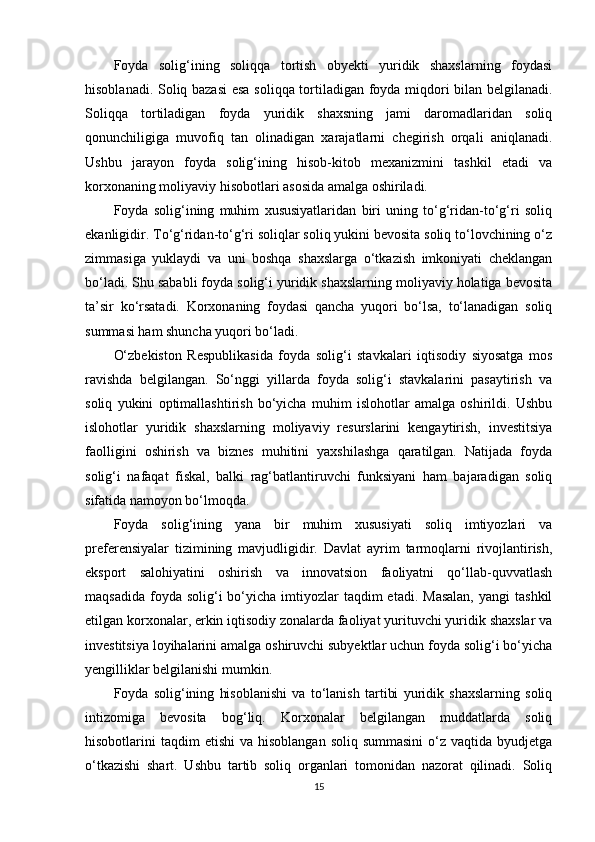Foyda   solig‘ining   soliqqa   tortish   obyekti   yuridik   shaxslarning   foydasi
hisoblanadi. Soliq bazasi  esa soliqqa tortiladigan foyda miqdori bilan belgilanadi.
Soliqqa   tortiladigan   foyda   yuridik   shaxsning   jami   daromadlaridan   soliq
qonunchiligiga   muvofiq   tan   olinadigan   xarajatlarni   chegirish   orqali   aniqlanadi.
Ushbu   jarayon   foyda   solig‘ining   hisob-kitob   mexanizmini   tashkil   etadi   va
korxonaning moliyaviy hisobotlari asosida amalga oshiriladi.
Foyda   solig‘ining   muhim   xususiyatlaridan   biri   uning   to‘g‘ridan-to‘g‘ri   soliq
ekanligidir. To‘g‘ridan-to‘g‘ri soliqlar soliq yukini bevosita soliq to‘lovchining o‘z
zimmasiga   yuklaydi   va   uni   boshqa   shaxslarga   o‘tkazish   imkoniyati   cheklangan
bo‘ladi. Shu sababli foyda solig‘i yuridik shaxslarning moliyaviy holatiga bevosita
ta’sir   ko‘rsatadi.   Korxonaning   foydasi   qancha   yuqori   bo‘lsa,   to‘lanadigan   soliq
summasi ham shuncha yuqori bo‘ladi.
O‘zbekiston   Respublikasida   foyda   solig‘i   stavkalari   iqtisodiy   siyosatga   mos
ravishda   belgilangan.   So‘nggi   yillarda   foyda   solig‘i   stavkalarini   pasaytirish   va
soliq   yukini   optimallashtirish   bo‘yicha   muhim   islohotlar   amalga   oshirildi.   Ushbu
islohotlar   yuridik   shaxslarning   moliyaviy   resurslarini   kengaytirish,   investitsiya
faolligini   oshirish   va   biznes   muhitini   yaxshilashga   qaratilgan.   Natijada   foyda
solig‘i   nafaqat   fiskal,   balki   rag‘batlantiruvchi   funksiyani   ham   bajaradigan   soliq
sifatida namoyon bo‘lmoqda.
Foyda   solig‘ining   yana   bir   muhim   xususiyati   soliq   imtiyozlari   va
preferensiyalar   tizimining   mavjudligidir.   Davlat   ayrim   tarmoqlarni   rivojlantirish,
eksport   salohiyatini   oshirish   va   innovatsion   faoliyatni   qo‘llab-quvvatlash
maqsadida  foyda solig‘i   bo‘yicha  imtiyozlar  taqdim  etadi.  Masalan,  yangi   tashkil
etilgan korxonalar, erkin iqtisodiy zonalarda faoliyat yurituvchi yuridik shaxslar va
investitsiya loyihalarini amalga oshiruvchi subyektlar uchun foyda solig‘i bo‘yicha
yengilliklar belgilanishi mumkin.
Foyda   solig‘ining   hisoblanishi   va   to‘lanish   tartibi   yuridik   shaxslarning   soliq
intizomiga   bevosita   bog‘liq.   Korxonalar   belgilangan   muddatlarda   soliq
hisobotlarini  taqdim   etishi  va  hisoblangan  soliq  summasini  o‘z  vaqtida byudjetga
o‘tkazishi   shart.   Ushbu   tartib   soliq   organlari   tomonidan   nazorat   qilinadi.   Soliq
15 