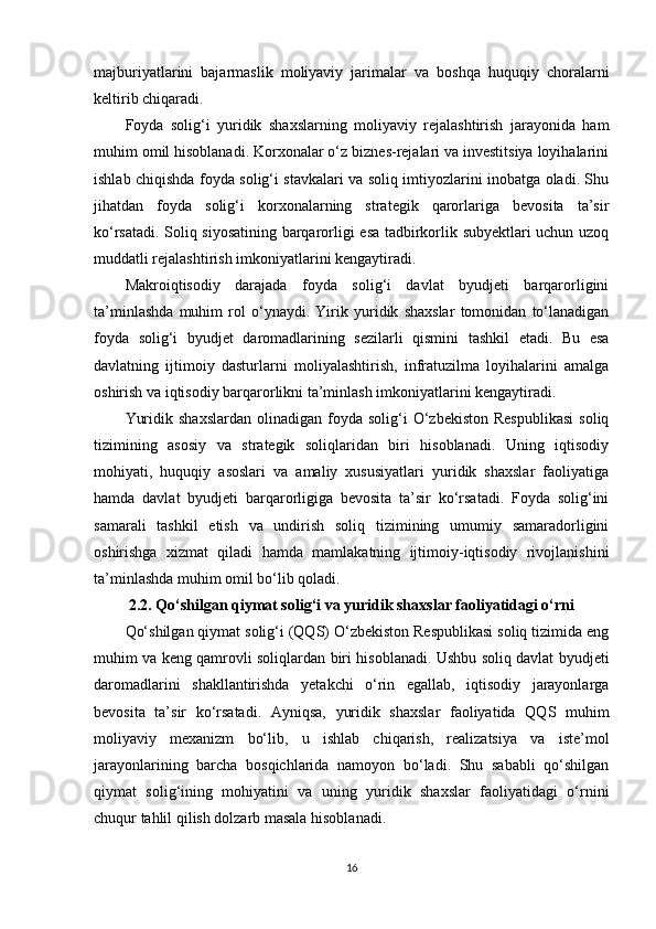 majburiyatlarini   bajarmaslik   moliyaviy   jarimalar   va   boshqa   huquqiy   choralarni
keltirib chiqaradi.
Foyda   solig‘i   yuridik   shaxslarning   moliyaviy   rejalashtirish   jarayonida   ham
muhim omil hisoblanadi. Korxonalar o‘z biznes-rejalari va investitsiya loyihalarini
ishlab chiqishda foyda solig‘i stavkalari va soliq imtiyozlarini inobatga oladi. Shu
jihatdan   foyda   solig‘i   korxonalarning   strategik   qarorlariga   bevosita   ta’sir
ko‘rsatadi. Soliq siyosatining barqarorligi esa tadbirkorlik subyektlari uchun uzoq
muddatli rejalashtirish imkoniyatlarini kengaytiradi.
Makroiqtisodiy   darajada   foyda   solig‘i   davlat   byudjeti   barqarorligini
ta’minlashda   muhim   rol   o‘ynaydi.   Yirik   yuridik   shaxslar   tomonidan   to‘lanadigan
foyda   solig‘i   byudjet   daromadlarining   sezilarli   qismini   tashkil   etadi.   Bu   esa
davlatning   ijtimoiy   dasturlarni   moliyalashtirish,   infratuzilma   loyihalarini   amalga
oshirish va iqtisodiy barqarorlikni ta’minlash imkoniyatlarini kengaytiradi.
Yuridik  shaxslardan  olinadigan  foyda  solig‘i   O‘zbekiston  Respublikasi   soliq
tizimining   asosiy   va   strategik   soliqlaridan   biri   hisoblanadi.   Uning   iqtisodiy
mohiyati,   huquqiy   asoslari   va   amaliy   xususiyatlari   yuridik   shaxslar   faoliyatiga
hamda   davlat   byudjeti   barqarorligiga   bevosita   ta’sir   ko‘rsatadi.   Foyda   solig‘ini
samarali   tashkil   etish   va   undirish   soliq   tizimining   umumiy   samaradorligini
oshirishga   xizmat   qiladi   hamda   mamlakatning   ijtimoiy-iqtisodiy   rivojlanishini
ta’minlashda muhim omil bo‘lib qoladi.
2.2. Qo‘shilgan qiymat solig‘i va yuridik shaxslar faoliyatidagi o‘rni
Qo‘shilgan qiymat solig‘i (QQS) O‘zbekiston Respublikasi soliq tizimida eng
muhim va keng qamrovli soliqlardan biri hisoblanadi. Ushbu soliq davlat byudjeti
daromadlarini   shakllantirishda   yetakchi   o‘rin   egallab,   iqtisodiy   jarayonlarga
bevosita   ta’sir   ko‘rsatadi.   Ayniqsa,   yuridik   shaxslar   faoliyatida   QQS   muhim
moliyaviy   mexanizm   bo‘lib,   u   ishlab   chiqarish,   realizatsiya   va   iste’mol
jarayonlarining   barcha   bosqichlarida   namoyon   bo‘ladi.   Shu   sababli   qo‘shilgan
qiymat   solig‘ining   mohiyatini   va   uning   yuridik   shaxslar   faoliyatidagi   o‘rnini
chuqur tahlil qilish dolzarb masala hisoblanadi.
16 