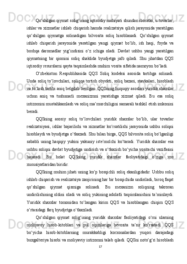 Qo‘shilgan qiymat solig‘ining iqtisodiy mohiyati shundan iboratki, u tovarlar,
ishlar va xizmatlar ishlab chiqarish hamda realizatsiya qilish jarayonida yaratilgan
qo‘shilgan   qiymatga   solinadigan   bilvosita   soliq   hisoblanadi.   Qo‘shilgan   qiymat
ishlab   chiqarish   jarayonida   yaratilgan   yangi   qiymat   bo‘lib,   ish   haqi,   foyda   va
boshqa   daromadlar   yig‘indisini   o‘z   ichiga   oladi.   Davlat   ushbu   yangi   yaratilgan
qiymatning   bir   qismini   soliq   shaklida   byudjetga   jalb   qiladi.   Shu   jihatdan   QQS
iqtisodiy resurslarni qayta taqsimlashda muhim vosita sifatida namoyon bo‘ladi.
O‘zbekiston   Respublikasida   QQS   Soliq   kodeksi   asosida   tartibga   solinadi.
Unda soliq to‘lovchilari, soliqqa tortish obyekti, soliq bazasi, stavkalari, hisoblash
va to‘lash tartibi aniq belgilab berilgan. QQSning huquqiy asoslari yuridik shaxslar
uchun   aniq   va   tushunarli   mexanizmni   yaratishga   xizmat   qiladi.   Bu   esa   soliq
intizomini mustahkamlash va soliq ma’murchiligini samarali tashkil etish imkonini
beradi.
QQSning   asosiy   soliq   to‘lovchilari   yuridik   shaxslar   bo‘lib,   ular   tovarlar
realizatsiyasi,   ishlar   bajarilishi   va   xizmatlar   ko‘rsatilishi   jarayonida   ushbu   soliqni
hisoblaydi va byudjetga o‘tkazadi. Shu bilan birga, QQS bilvosita soliq bo‘lganligi
sababli   uning   haqiqiy   yukini   yakuniy   iste’molchi   ko‘taradi.   Yuridik   shaxslar   esa
ushbu soliqni davlat byudjetiga undirish va o‘tkazish bo‘yicha vositachi vazifasini
bajaradi.   Bu   holat   QQSning   yuridik   shaxslar   faoliyatidagi   o‘ziga   xos
xususiyatlaridan biridir.
QQSning muhim jihati uning   ko‘p bosqichli   soliq ekanligidadir. Ushbu soliq
ishlab chiqarish va realizatsiya zanjirining har bir bosqichida undiriladi, biroq faqat
qo‘shilgan   qiymat   qismiga   solinadi.   Bu   mexanizm   soliqning   takroran
undirilishining oldini oladi  va soliq yukining adolatli  taqsimlanishini  ta’minlaydi.
Yuridik   shaxslar   tomonidan   to‘langan   kirim   QQS   va   hisoblangan   chiqim   QQS
o‘rtasidagi farq byudjetga o‘tkaziladi.
Qo‘shilgan   qiymat   solig‘ining   yuridik   shaxslar   faoliyatidagi   o‘rni   ularning
moliyaviy   hisob-kitoblari   va   pul   oqimlariga   bevosita   ta’sir   ko‘rsatadi.   QQS
bo‘yicha   hisob-kitoblarning   murakkabligi   korxonalardan   yuqori   darajadagi
buxgalteriya hisobi va moliyaviy intizomni talab qiladi. QQSni noto‘g‘ri hisoblash
17 