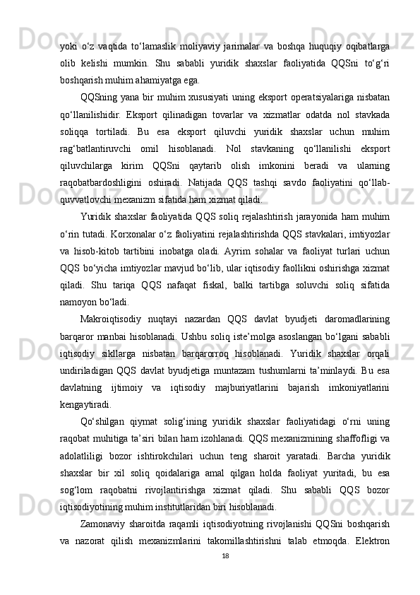 yoki   o‘z   vaqtida   to‘lamaslik   moliyaviy   jarimalar   va   boshqa   huquqiy   oqibatlarga
olib   kelishi   mumkin.   Shu   sababli   yuridik   shaxslar   faoliyatida   QQSni   to‘g‘ri
boshqarish muhim ahamiyatga ega.
QQSning yana bir muhim xususiyati  uning eksport  operatsiyalariga nisbatan
qo‘llanilishidir.   Eksport   qilinadigan   tovarlar   va   xizmatlar   odatda   nol   stavkada
soliqqa   tortiladi.   Bu   esa   eksport   qiluvchi   yuridik   shaxslar   uchun   muhim
rag‘batlantiruvchi   omil   hisoblanadi.   Nol   stavkaning   qo‘llanilishi   eksport
qiluvchilarga   kirim   QQSni   qaytarib   olish   imkonini   beradi   va   ularning
raqobatbardoshligini   oshiradi.   Natijada   QQS   tashqi   savdo   faoliyatini   qo‘llab-
quvvatlovchi mexanizm sifatida ham xizmat qiladi.
Yuridik  shaxslar  faoliyatida QQS  soliq  rejalashtirish  jarayonida  ham  muhim
o‘rin tutadi. Korxonalar o‘z faoliyatini rejalashtirishda QQS stavkalari, imtiyozlar
va   hisob-kitob   tartibini   inobatga   oladi.   Ayrim   sohalar   va   faoliyat   turlari   uchun
QQS bo‘yicha imtiyozlar mavjud bo‘lib, ular iqtisodiy faollikni oshirishga xizmat
qiladi.   Shu   tariqa   QQS   nafaqat   fiskal,   balki   tartibga   soluvchi   soliq   sifatida
namoyon bo‘ladi.
Makroiqtisodiy   nuqtayi   nazardan   QQS   davlat   byudjeti   daromadlarining
barqaror   manbai   hisoblanadi.   Ushbu   soliq   iste’molga   asoslangan   bo‘lgani   sababli
iqtisodiy   sikllarga   nisbatan   barqarorroq   hisoblanadi.   Yuridik   shaxslar   orqali
undiriladigan   QQS   davlat   byudjetiga   muntazam   tushumlarni   ta’minlaydi.   Bu   esa
davlatning   ijtimoiy   va   iqtisodiy   majburiyatlarini   bajarish   imkoniyatlarini
kengaytiradi.
Qo‘shilgan   qiymat   solig‘ining   yuridik   shaxslar   faoliyatidagi   o‘rni   uning
raqobat muhitiga ta’siri bilan ham izohlanadi. QQS mexanizmining shaffofligi va
adolatliligi   bozor   ishtirokchilari   uchun   teng   sharoit   yaratadi.   Barcha   yuridik
shaxslar   bir   xil   soliq   qoidalariga   amal   qilgan   holda   faoliyat   yuritadi,   bu   esa
sog‘lom   raqobatni   rivojlantirishga   xizmat   qiladi.   Shu   sababli   QQS   bozor
iqtisodiyotining muhim institutlaridan biri hisoblanadi.
Zamonaviy   sharoitda   raqamli   iqtisodiyotning   rivojlanishi   QQSni   boshqarish
va   nazorat   qilish   mexanizmlarini   takomillashtirishni   talab   etmoqda.   Elektron
18 