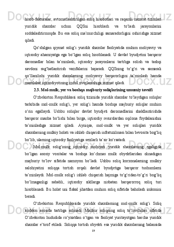 hisob-fakturalar,  avtomatlashtirilgan  soliq  hisobotlari  va  raqamli  nazorat  tizimlari
yuridik   shaxslar   uchun   QQSni   hisoblash   va   to‘lash   jarayonlarini
soddalashtirmoqda. Bu esa soliq ma’murchiligi samaradorligini oshirishga xizmat
qiladi.
Qo‘shilgan   qiymat   solig‘i   yuridik   shaxslar   faoliyatida   muhim   moliyaviy   va
iqtisodiy   ahamiyatga   ega   bo‘lgan   soliq   hisoblanadi.   U   davlat   byudjetini   barqaror
daromadlar   bilan   ta’minlash,   iqtisodiy   jarayonlarni   tartibga   solish   va   tashqi
savdoni   rag‘batlantirish   vazifalarini   bajaradi.   QQSning   to‘g‘ri   va   samarali
qo‘llanilishi   yuridik   shaxslarning   moliyaviy   barqarorligini   ta’minlash   hamda
mamlakat iqtisodiyotining izchil rivojlanishiga xizmat qiladi.
2.3. Mol-mulk, yer va boshqa majburiy soliqlarining umumiy tavsifi
O‘zbekiston Respublikasi  soliq tizimida yuridik shaxslar  to‘laydigan soliqlar
tarkibida   mol-mulk   solig‘i,   yer   solig‘i   hamda   boshqa   majburiy   soliqlar   muhim
o‘rin   egallaydi.   Ushbu   soliqlar   davlat   byudjeti   daromadlarini   shakllantirishda
barqaror   manba   bo‘lishi   bilan   birga,   iqtisodiy   resurslardan   oqilona   foydalanishni
ta’minlashga   xizmat   qiladi.   Ayniqsa,   mol-mulk   va   yer   soliqlari   yuridik
shaxslarning mulkiy holati va ishlab chiqarish infratuzilmasi bilan bevosita bog‘liq
bo‘lib, ularning iqtisodiy faoliyatiga sezilarli ta’sir ko‘rsatadi.
Mol-mulk   solig‘ining   iqtisodiy   mohiyati   yuridik   shaxslarning   egaligida
bo‘lgan   asosiy   vositalar   va   boshqa   ko‘chmas   mulk   obyektlaridan   olinadigan
majburiy   to‘lov   sifatida   namoyon   bo‘ladi.   Ushbu   soliq   korxonalarning   mulkiy
salohiyatini   soliqqa   tortish   orqali   davlat   byudjetiga   barqaror   tushumlarni
ta’minlaydi.   Mol-mulk   solig‘i   ishlab   chiqarish   hajmiga   to‘g‘ridan-to‘g‘ri   bog‘liq
bo‘lmaganligi   sababli,   iqtisodiy   sikllarga   nisbatan   barqarorroq   soliq   turi
hisoblanadi.   Bu   holat   uni   fiskal   jihatdan   muhim   soliq   sifatida   baholash   imkonini
beradi.
O‘zbekiston   Respublikasida   yuridik   shaxslarning   mol-mulk   solig‘i   Soliq
kodeksi   asosida   tartibga   solinadi.   Mazkur   soliqning   soliq   to‘lovchilari   sifatida
O‘zbekiston   hududida   ro‘yxatdan   o‘tgan   va   faoliyat   yuritayotgan   barcha   yuridik
shaxslar   e’tirof   etiladi.   Soliqqa   tortish   obyekti   esa   yuridik   shaxslarning   balansida
19 
