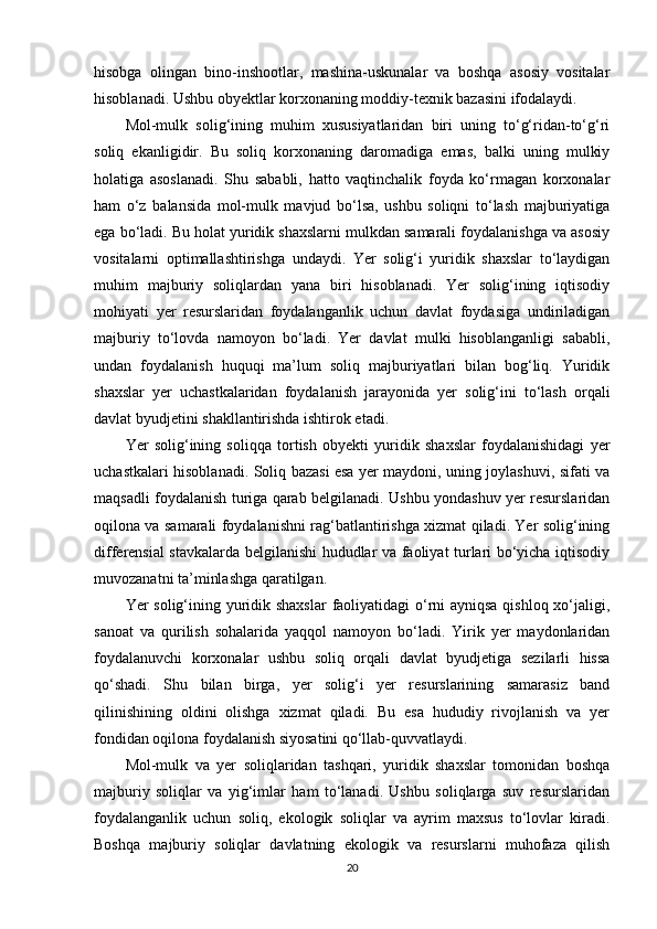 hisobga   olingan   bino-inshootlar,   mashina-uskunalar   va   boshqa   asosiy   vositalar
hisoblanadi. Ushbu obyektlar korxonaning moddiy-texnik bazasini ifodalaydi.
Mol-mulk   solig‘ining   muhim   xususiyatlaridan   biri   uning   to‘g‘ridan-to‘g‘ri
soliq   ekanligidir.   Bu   soliq   korxonaning   daromadiga   emas,   balki   uning   mulkiy
holatiga   asoslanadi.   Shu   sababli,   hatto   vaqtinchalik   foyda   ko‘rmagan   korxonalar
ham   o‘z   balansida   mol-mulk   mavjud   bo‘lsa,   ushbu   soliqni   to‘lash   majburiyatiga
ega bo‘ladi. Bu holat yuridik shaxslarni mulkdan samarali foydalanishga va asosiy
vositalarni   optimallashtirishga   undaydi.   Yer   solig‘i   yuridik   shaxslar   to‘laydigan
muhim   majburiy   soliqlardan   yana   biri   hisoblanadi.   Yer   solig‘ining   iqtisodiy
mohiyati   yer   resurslaridan   foydalanganlik   uchun   davlat   foydasiga   undiriladigan
majburiy   to‘lovda   namoyon   bo‘ladi.   Yer   davlat   mulki   hisoblanganligi   sababli,
undan   foydalanish   huquqi   ma’lum   soliq   majburiyatlari   bilan   bog‘liq.   Yuridik
shaxslar   yer   uchastkalaridan   foydalanish   jarayonida   yer   solig‘ini   to‘lash   orqali
davlat byudjetini shakllantirishda ishtirok etadi.
Yer   solig‘ining   soliqqa   tortish   obyekti   yuridik   shaxslar   foydalanishidagi   yer
uchastkalari hisoblanadi. Soliq bazasi esa yer maydoni, uning joylashuvi, sifati va
maqsadli foydalanish turiga qarab belgilanadi. Ushbu yondashuv yer resurslaridan
oqilona va samarali foydalanishni rag‘batlantirishga xizmat qiladi. Yer solig‘ining
differensial stavkalarda belgilanishi hududlar va faoliyat turlari bo‘yicha iqtisodiy
muvozanatni ta’minlashga qaratilgan.
Yer solig‘ining yuridik shaxslar  faoliyatidagi  o‘rni  ayniqsa  qishloq xo‘jaligi,
sanoat   va   qurilish   sohalarida   yaqqol   namoyon   bo‘ladi.   Yirik   yer   maydonlaridan
foydalanuvchi   korxonalar   ushbu   soliq   orqali   davlat   byudjetiga   sezilarli   hissa
qo‘shadi.   Shu   bilan   birga,   yer   solig‘i   yer   resurslarining   samarasiz   band
qilinishining   oldini   olishga   xizmat   qiladi.   Bu   esa   hududiy   rivojlanish   va   yer
fondidan oqilona foydalanish siyosatini qo‘llab-quvvatlaydi.
Mol-mulk   va   yer   soliqlaridan   tashqari,   yuridik   shaxslar   tomonidan   boshqa
majburiy   soliqlar   va   yig‘imlar   ham   to‘lanadi.   Ushbu   soliqlarga   suv   resurslaridan
foydalanganlik   uchun   soliq,   ekologik   soliqlar   va   ayrim   maxsus   to‘lovlar   kiradi.
Boshqa   majburiy   soliqlar   davlatning   ekologik   va   resurslarni   muhofaza   qilish
20 