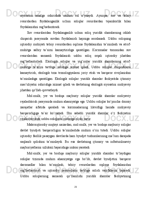 siyosatini   amalga   oshirishda   muhim   rol   o‘ynaydi.   Ayniqsa,   suv   va   tabiiy
resurslardan   foydalanganlik   uchun   soliqlar   resurslardan   tejamkorlik   bilan
foydalanishni rag‘batlantiradi.
Suv   resurslaridan   foydalanganlik   uchun   soliq   yuridik   shaxslarning   ishlab
chiqarish   jarayonida   suvdan   foydalanish   hajmiga   asoslanadi.   Ushbu   soliqning
iqtisodiy   mohiyati   tabiiy   resurslardan   oqilona   foydalanishni   ta’minlash   va   atrof-
muhitga   salbiy   ta’sirni   kamaytirishga   qaratilgan.   Korxonalar   tomonidan   suv
resurslaridan   samarali   foydalanish   ushbu   soliq   orqali   iqtisodiy   jihatdan
rag‘batlantiriladi.   Ekologik   soliqlar   va   yig‘imlar   yuridik   shaxslarning   atrof-
muhitga   ta’sirini   tartibga   solishga   xizmat   qiladi.   Ushbu   soliqlar   chiqindilarni
kamaytirish,   ekologik   toza   texnologiyalarni   joriy   etish   va   barqaror   rivojlanishni
ta’minlashga   qaratilgan.   Ekologik   soliqlar   yuridik   shaxslar   faoliyatida   ijtimoiy
mas’uliyatni oshirishga xizmat  qiladi  va davlatning ekologik siyosatini  moliyaviy
jihatdan qo‘llab-quvvatlaydi.
Mol-mulk,   yer   va   boshqa   majburiy   soliqlar   yuridik   shaxslar   moliyaviy
rejalashtirish jarayonida muhim ahamiyatga ega. Ushbu soliqlar ko‘pincha doimiy
xarajatlar   sifatida   qaraladi   va   korxonalarning   likvidligi   hamda   moliyaviy
barqarorligiga   ta’sir   ko‘rsatadi.   Shu   sababli   yuridik   shaxslar   o‘z   faoliyatini
rejalashtirishda ushbu soliqlarni inobatga olishi zarur.
Makroiqtisodiy nuqtayi nazardan, mol-mulk, yer va boshqa majburiy soliqlar
davlat   byudjeti   barqarorligini   ta’minlashda   muhim   o‘rin   tutadi.   Ushbu   soliqlar
iqtisodiy faollik pasaygan davrlarda ham byudjet tushumlarining ma’lum darajada
saqlanib   qolishini   ta’minlaydi.   Bu   esa   davlatning   ijtimoiy   va   infratuzilmaviy
majburiyatlarini uzluksiz bajarishiga imkon yaratadi.
Mol-mulk,   yer   va   boshqa   majburiy   soliqlar   yuridik   shaxslar   to‘laydigan
soliqlar   tizimida   muhim   ahamiyatga   ega   bo‘lib,   davlat   byudjetini   barqaror
daromadlar   bilan   ta’minlash,   tabiiy   resurslardan   oqilona   foydalanishni
rag‘batlantirish   va   iqtisodiy   jarayonlarni   tartibga   solish   vazifalarini   bajaradi.
Ushbu   soliqlarning   samarali   qo‘llanilishi   yuridik   shaxslar   faoliyatining
21 