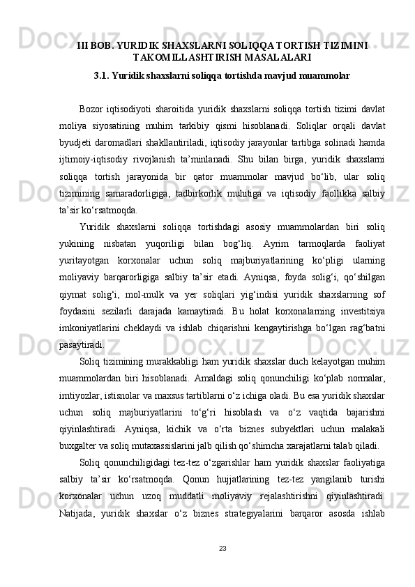 III BOB. YURIDIK SHAXSLARNI SOLIQQA TORTISH TIZIMINI
TAKOMILLASHTIRISH MASALALARI
3.1. Yuridik shaxslarni soliqqa tortishda mavjud muammolar
Bozor   iqtisodiyoti   sharoitida   yuridik   shaxslarni   soliqqa   tortish   tizimi   davlat
moliya   siyosatining   muhim   tarkibiy   qismi   hisoblanadi.   Soliqlar   orqali   davlat
byudjeti   daromadlari   shakllantiriladi,   iqtisodiy   jarayonlar   tartibga   solinadi   hamda
ijtimoiy-iqtisodiy   rivojlanish   ta’minlanadi.   Shu   bilan   birga,   yuridik   shaxslarni
soliqqa   tortish   jarayonida   bir   qator   muammolar   mavjud   bo‘lib,   ular   soliq
tizimining   samaradorligiga,   tadbirkorlik   muhitiga   va   iqtisodiy   faollikka   salbiy
ta’sir ko‘rsatmoqda.
Yuridik   shaxslarni   soliqqa   tortishdagi   asosiy   muammolardan   biri   soliq
yukining   nisbatan   yuqoriligi   bilan   bog‘liq.   Ayrim   tarmoqlarda   faoliyat
yuritayotgan   korxonalar   uchun   soliq   majburiyatlarining   ko‘pligi   ularning
moliyaviy   barqarorligiga   salbiy   ta’sir   etadi.   Ayniqsa,   foyda   solig‘i,   qo‘shilgan
qiymat   solig‘i,   mol-mulk   va   yer   soliqlari   yig‘indisi   yuridik   shaxslarning   sof
foydasini   sezilarli   darajada   kamaytiradi.   Bu   holat   korxonalarning   investitsiya
imkoniyatlarini   cheklaydi   va   ishlab   chiqarishni   kengaytirishga   bo‘lgan   rag‘batni
pasaytiradi.
Soliq tizimining murakkabligi ham  yuridik shaxslar  duch kelayotgan muhim
muammolardan   biri   hisoblanadi.   Amaldagi   soliq   qonunchiligi   ko‘plab   normalar,
imtiyozlar, istisnolar va maxsus tartiblarni o‘z ichiga oladi. Bu esa yuridik shaxslar
uchun   soliq   majburiyatlarini   to‘g‘ri   hisoblash   va   o‘z   vaqtida   bajarishni
qiyinlashtiradi.   Ayniqsa,   kichik   va   o‘rta   biznes   subyektlari   uchun   malakali
buxgalter va soliq mutaxassislarini jalb qilish qo‘shimcha xarajatlarni talab qiladi.
Soliq   qonunchiligidagi   tez-tez   o‘zgarishlar   ham   yuridik   shaxslar   faoliyatiga
salbiy   ta’sir   ko‘rsatmoqda.   Qonun   hujjatlarining   tez-tez   yangilanib   turishi
korxonalar   uchun   uzoq   muddatli   moliyaviy   rejalashtirishni   qiyinlashtiradi.
Natijada,   yuridik   shaxslar   o‘z   biznes   strategiyalarini   barqaror   asosda   ishlab
23 