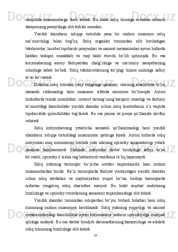chiqishda   muammolarga   duch   keladi.   Bu   holat   soliq   tizimiga   nisbatan   ishonch
darajasining pasayishiga olib kelishi mumkin.
Yuridik   shaxslarni   soliqqa   tortishda   yana   bir   muhim   muammo   soliq
ma’murchiligi   bilan   bog‘liq.   Soliq   organlari   tomonidan   olib   boriladigan
tekshiruvlar, hisobot topshirish jarayonlari va nazorat mexanizmlari ayrim hollarda
haddan   tashqari   murakkab   va   vaqt   talab   etuvchi   bo‘lib   qolmoqda.   Bu   esa
korxonalarning   asosiy   faoliyatidan   chalg‘ishiga   va   ma’muriy   xarajatlarning
oshishiga   sabab   bo‘ladi.   Soliq   tekshiruvlarining   ko‘pligi   biznes   muhitiga   salbiy
ta’sir ko‘rsatadi.
Elektron   soliq   tizimlari   joriy   etilganiga   qaramay,   ularning   amaliyotda   to‘liq
samarali   ishlamasligi   ham   muammo   sifatida   namoyon   bo‘lmoqda.   Ayrim
hududlarda texnik nosozliklar, internet tarmog‘ining barqaror emasligi va dasturiy
ta’minotdagi   kamchiliklar   yuridik   shaxslar   uchun   soliq   hisobotlarini   o‘z   vaqtida
topshirishda   qiyinchiliklar   tug‘diradi.   Bu   esa   jarima   va   penya   qo‘llanishi   xavfini
oshiradi.
Soliq   imtiyozlarining   yetarlicha   samarali   qo‘llanilmasligi   ham   yuridik
shaxslarni   soliqqa   tortishdagi   muammolar   qatoriga   kiradi.   Ayrim   hollarda   soliq
imtiyozlari  aniq mezonlarsiz beriladi  yoki  ularning iqtisodiy samaradorligi yetarli
darajada   baholanmaydi.   Natijada,   imtiyozlar   davlat   byudjetiga   salbiy   ta’sir
ko‘rsatib, iqtisodiy o‘sishni rag‘batlantirish vazifasini to‘liq bajarmaydi.
Soliq   yukining   tarmoqlar   bo‘yicha   notekis   taqsimlanishi   ham   muhim
muammolardan   biridir.   Ba’zi   tarmoqlarda   faoliyat   yuritayotgan   yuridik   shaxslar
uchun   soliq   stavkalari   va   majburiyatlari   yuqori   bo‘lsa,   boshqa   tarmoqlarda
nisbatan   yengilroq   soliq   sharoitlari   mavjud.   Bu   holat   raqobat   muhitining
buzilishiga va iqtisodiy resurslarning samarasiz taqsimlanishiga olib keladi.
Yuridik   shaxslar   tomonidan   soliqlardan   bo‘yin   tovlash   holatlari   ham   soliq
tizimining   muhim   muammosi   hisoblanadi.   Soliq   yukining   yuqoriligi   va   nazorat
mexanizmlaridagi kamchiliklar ayrim korxonalarni yashirin iqtisodiyotga murojaat
qilishga undaydi. Bu esa davlat byudjeti daromadlarining kamayishiga va adolatli
soliq tizimining buzilishiga olib keladi.
24 