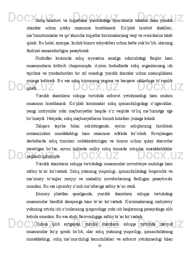 Soliq   hisoboti   va   hujjatlarni   yuritishdagi   byurokratik   talablar   ham   yuridik
shaxslar   uchun   jiddiy   muammo   hisoblanadi.   Ko‘plab   hisobot   shakllari,
ma’lumotnomalar va qo‘shimcha hujjatlar korxonalarning vaqt va resurslarini talab
qiladi. Bu holat, ayniqsa, kichik biznes subyektlari uchun katta yuk bo‘lib, ularning
faoliyat samaradorligini pasaytiradi.
Hududlar   kesimida   soliq   siyosatini   amalga   oshirishdagi   farqlar   ham
muammolarni   keltirib   chiqarmoqda.   Ayrim   hududlarda   soliq   organlarining   ish
tajribasi   va   yondashuvlari   bir   xil   emasligi   yuridik   shaxslar   uchun   noaniqliklarni
yuzaga keltiradi. Bu esa  soliq tizimining yagona va barqaror ishlashiga to‘sqinlik
qiladi.
Yuridik   shaxslarni   soliqqa   tortishda   axborot   yetishmasligi   ham   muhim
muammo   hisoblanadi.   Ko‘plab   korxonalar   soliq   qonunchiligidagi   o‘zgarishlar,
yangi   imtiyozlar   yoki   majburiyatlar   haqida   o‘z   vaqtida   to‘liq   ma’lumotga   ega
bo‘lmaydi. Natijada, soliq majburiyatlarini buzish holatlari yuzaga keladi.
Xalqaro   tajriba   bilan   solishtirganda,   ayrim   soliqlarning   hisoblash
mexanizmlari   murakkabligi   ham   muammo   sifatida   ko‘riladi.   Rivojlangan
davlatlarda   soliq   tizimlari   soddalashtirilgan   va   biznes   uchun   qulay   sharoitlar
yaratilgan   bo‘lsa,   ayrim   hollarda   milliy   soliq   tizimida   ortiqcha   murakkabliklar
saqlanib qolmoqda.
Yuridik shaxslarni  soliqqa tortishdagi  muammolar investitsiya muhitiga ham
salbiy   ta’sir   ko‘rsatadi.   Soliq   yukining   yuqoriligi,   qonunchilikdagi   beqarorlik   va
ma’muriy   to‘siqlar   xorijiy   va   mahalliy   investorlarning   faolligini   pasaytirishi
mumkin. Bu esa iqtisodiy o‘sish sur’atlariga salbiy ta’sir etadi.
Ijtimoiy   jihatdan   qaralganda,   yuridik   shaxslarni   soliqqa   tortishdagi
muammolar   bandlik   darajasiga   ham   ta’sir   ko‘rsatadi.   Korxonalarning   moliyaviy
yukining ortishi ish o‘rinlarining qisqarishiga yoki ish haqlarining pasayishiga olib
kelishi mumkin. Bu esa aholi farovonligiga salbiy ta’sir ko‘rsatadi.
Xulosa   qilib   aytganda,   yuridik   shaxslarni   soliqqa   tortishda   mavjud
muammolar   ko‘p   qirrali   bo‘lib,   ular   soliq   yukining   yuqoriligi,   qonunchilikning
murakkabligi,   soliq   ma’murchiligi   kamchiliklari   va   axborot   yetishmasligi   bilan
25 