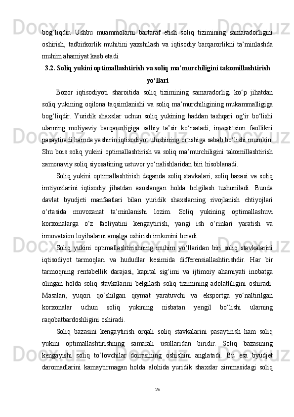 bog‘liqdir.   Ushbu   muammolarni   bartaraf   etish   soliq   tizimining   samaradorligini
oshirish,   tadbirkorlik   muhitini   yaxshilash   va   iqtisodiy   barqarorlikni   ta’minlashda
muhim ahamiyat kasb etadi.
3.2. Soliq yukini optimallashtirish va soliq ma’murchiligini takomillashtirish
yo‘llari
Bozor   iqtisodiyoti   sharoitida   soliq   tizimining   samaradorligi   ko‘p   jihatdan
soliq yukining oqilona taqsimlanishi  va soliq ma’murchiligining mukammalligiga
bog‘liqdir.   Yuridik   shaxslar   uchun   soliq   yukining   haddan   tashqari   og‘ir   bo‘lishi
ularning   moliyaviy   barqarorligiga   salbiy   ta’sir   ko‘rsatadi,   investitsion   faollikni
pasaytiradi hamda yashirin iqtisodiyot ulushining ortishiga sabab bo‘lishi mumkin.
Shu bois  soliq  yukini  optimallashtirish  va  soliq ma’murchiligini   takomillashtirish
zamonaviy soliq siyosatining ustuvor yo‘nalishlaridan biri hisoblanadi.
Soliq   yukini   optimallashtirish   deganda   soliq   stavkalari,   soliq   bazasi   va   soliq
imtiyozlarini   iqtisodiy   jihatdan   asoslangan   holda   belgilash   tushuniladi.   Bunda
davlat   byudjeti   manfaatlari   bilan   yuridik   shaxslarning   rivojlanish   ehtiyojlari
o‘rtasida   muvozanat   ta’minlanishi   lozim.   Soliq   yukining   optimallashuvi
korxonalarga   o‘z   faoliyatini   kengaytirish,   yangi   ish   o‘rinlari   yaratish   va
innovatsion loyihalarni amalga oshirish imkonini beradi.
Soliq   yukini   optimallashtirishning   muhim   yo‘llaridan   biri   soliq   stavkalarini
iqtisodiyot   tarmoqlari   va   hududlar   kesimida   differensiallashtirishdir.   Har   bir
tarmoqning   rentabellik   darajasi,   kapital   sig‘imi   va   ijtimoiy   ahamiyati   inobatga
olingan   holda   soliq   stavkalarini   belgilash   soliq   tizimining   adolatliligini   oshiradi.
Masalan,   yuqori   qo‘shilgan   qiymat   yaratuvchi   va   eksportga   yo‘naltirilgan
korxonalar   uchun   soliq   yukining   nisbatan   yengil   bo‘lishi   ularning
raqobatbardoshligini oshiradi.
Soliq   bazasini   kengaytirish   orqali   soliq   stavkalarini   pasaytirish   ham   soliq
yukini   optimallashtirishning   samarali   usullaridan   biridir.   Soliq   bazasining
kengayishi   soliq   to‘lovchilar   doirasining   oshishini   anglatadi.   Bu   esa   byudjet
daromadlarini   kamaytirmagan   holda   alohida   yuridik   shaxslar   zimmasidagi   soliq
26 