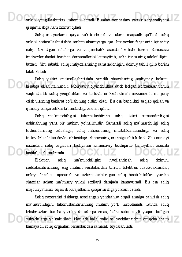 yukini   yengillashtirish   imkonini   beradi.   Bunday   yondashuv   yashirin   iqtisodiyotni
qisqartirishga ham xizmat qiladi.
Soliq   imtiyozlarini   qayta   ko‘rib   chiqish   va   ularni   maqsadli   qo‘llash   soliq
yukini optimallashtirishda muhim ahamiyatga ega. Imtiyozlar faqat  aniq iqtisodiy
natija   beradigan   sohalarga   va   vaqtinchalik   asosda   berilishi   lozim.   Samarasiz
imtiyozlar davlat byudjeti daromadlarini kamaytirib, soliq tizimining adolatliligini
buzadi. Shu sababli soliq imtiyozlarining samaradorligini doimiy tahlil qilib borish
talab etiladi.
Soliq   yukini   optimallashtirishda   yuridik   shaxslarning   moliyaviy   holatini
hisobga   olish   muhimdir.   Moliyaviy   qiyinchilikka   duch   kelgan   korxonalar   uchun
vaqtinchalik   soliq   yengilliklari   va   to‘lovlarni   kechiktirish   mexanizmlarini   joriy
etish ularning bankrot bo‘lishining oldini oladi. Bu esa bandlikni saqlab qolish va
ijtimoiy barqarorlikni ta’minlashga xizmat qiladi.
Soliq   ma’murchiligini   takomillashtirish   soliq   tizimi   samaradorligini
oshirishning   yana   bir   muhim   yo‘nalishidir.   Samarali   soliq   ma’murchiligi   soliq
tushumlarining   oshishiga,   soliq   intizomining   mustahkamlanishiga   va   soliq
to‘lovchilar bilan davlat o‘rtasidagi ishonchning ortishiga olib keladi. Shu nuqtayi
nazardan,   soliq   organlari   faoliyatini   zamonaviy   boshqaruv   tamoyillari   asosida
tashkil etish muhimdir.
Elektron   soliq   ma’murchiligini   rivojlantirish   soliq   tizimini
soddalashtirishning   eng   muhim   vositalaridan   biridir.   Elektron   hisob-fakturalar,
onlayn   hisobot   topshirish   va   avtomatlashtirilgan   soliq   hisob-kitoblari   yuridik
shaxslar   uchun   ma’muriy   yukni   sezilarli   darajada   kamaytiradi.   Bu   esa   soliq
majburiyatlarini bajarish xarajatlarini qisqartirishga yordam beradi.
Soliq nazoratini risklarga asoslangan yondashuv orqali amalga oshirish soliq
ma’murchiligini   takomillashtirishning   muhim   yo‘li   hisoblanadi.   Bunda   soliq
tekshiruvlari   barcha   yuridik   shaxslarga   emas,   balki   soliq   xavfi   yuqori   bo‘lgan
subyektlarga yo‘naltiriladi. Natijada halol soliq to‘lovchilar uchun ortiqcha bosim
kamayadi, soliq organlari resurslaridan samarali foydalaniladi.
27 