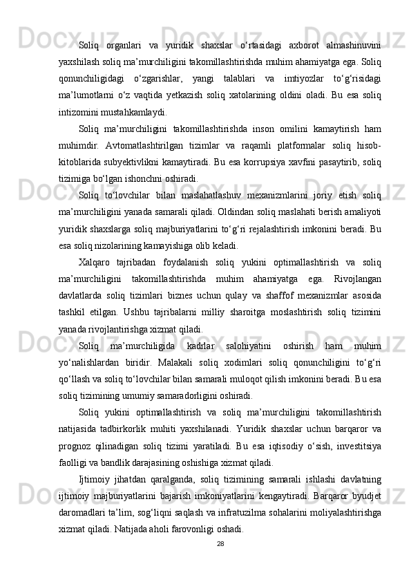 Soliq   organlari   va   yuridik   shaxslar   o‘rtasidagi   axborot   almashinuvini
yaxshilash soliq ma’murchiligini takomillashtirishda muhim ahamiyatga ega. Soliq
qonunchiligidagi   o‘zgarishlar,   yangi   talablari   va   imtiyozlar   to‘g‘risidagi
ma’lumotlarni   o‘z   vaqtida   yetkazish   soliq   xatolarining   oldini   oladi.   Bu   esa   soliq
intizomini mustahkamlaydi.
Soliq   ma’murchiligini   takomillashtirishda   inson   omilini   kamaytirish   ham
muhimdir.   Avtomatlashtirilgan   tizimlar   va   raqamli   platformalar   soliq   hisob-
kitoblarida subyektivlikni kamaytiradi. Bu esa korrupsiya xavfini pasaytirib, soliq
tizimiga bo‘lgan ishonchni oshiradi.
Soliq   to‘lovchilar   bilan   maslahatlashuv   mexanizmlarini   joriy   etish   soliq
ma’murchiligini yanada samarali qiladi. Oldindan soliq maslahati berish amaliyoti
yuridik shaxslarga soliq majburiyatlarini to‘g‘ri rejalashtirish imkonini beradi. Bu
esa soliq nizolarining kamayishiga olib keladi.
Xalqaro   tajribadan   foydalanish   soliq   yukini   optimallashtirish   va   soliq
ma’murchiligini   takomillashtirishda   muhim   ahamiyatga   ega.   Rivojlangan
davlatlarda   soliq   tizimlari   biznes   uchun   qulay   va   shaffof   mexanizmlar   asosida
tashkil   etilgan.   Ushbu   tajribalarni   milliy   sharoitga   moslashtirish   soliq   tizimini
yanada rivojlantirishga xizmat qiladi.
Soliq   ma’murchiligida   kadrlar   salohiyatini   oshirish   ham   muhim
yo‘nalishlardan   biridir.   Malakali   soliq   xodimlari   soliq   qonunchiligini   to‘g‘ri
qo‘llash va soliq to‘lovchilar bilan samarali muloqot qilish imkonini beradi. Bu esa
soliq tizimining umumiy samaradorligini oshiradi.
Soliq   yukini   optimallashtirish   va   soliq   ma’murchiligini   takomillashtirish
natijasida   tadbirkorlik   muhiti   yaxshilanadi.   Yuridik   shaxslar   uchun   barqaror   va
prognoz   qilinadigan   soliq   tizimi   yaratiladi.   Bu   esa   iqtisodiy   o‘sish,   investitsiya
faolligi va bandlik darajasining oshishiga xizmat qiladi.
Ijtimoiy   jihatdan   qaralganda,   soliq   tizimining   samarali   ishlashi   davlatning
ijtimoiy   majburiyatlarini   bajarish   imkoniyatlarini   kengaytiradi.   Barqaror   byudjet
daromadlari ta’lim, sog‘liqni saqlash va infratuzilma sohalarini moliyalashtirishga
xizmat qiladi. Natijada aholi farovonligi oshadi.
28 