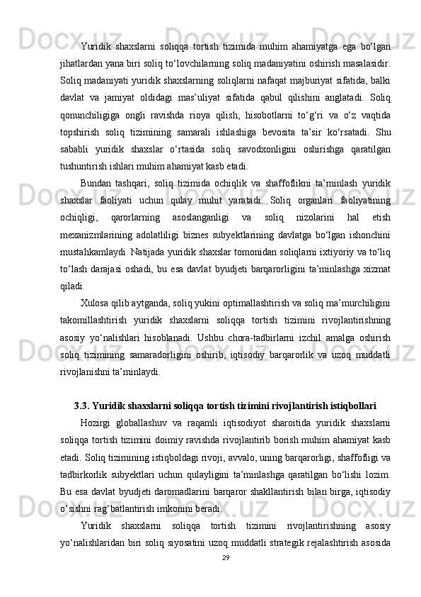 Yuridik   shaxslarni   soliqqa   tortish   tizimida   muhim   ahamiyatga   ega   bo‘lgan
jihatlardan yana biri soliq to‘lovchilarning soliq madaniyatini oshirish masalasidir.
Soliq madaniyati yuridik shaxslarning soliqlarni nafaqat majburiyat sifatida, balki
davlat   va   jamiyat   oldidagi   mas’uliyat   sifatida   qabul   qilishini   anglatadi.   Soliq
qonunchiligiga   ongli   ravishda   rioya   qilish,   hisobotlarni   to‘g‘ri   va   o‘z   vaqtida
topshirish   soliq   tizimining   samarali   ishlashiga   bevosita   ta’sir   ko‘rsatadi.   Shu
sababli   yuridik   shaxslar   o‘rtasida   soliq   savodxonligini   oshirishga   qaratilgan
tushuntirish ishlari muhim ahamiyat kasb etadi.
Bundan   tashqari,   soliq   tizimida   ochiqlik   va   shaffoflikni   ta’minlash   yuridik
shaxslar   faoliyati   uchun   qulay   muhit   yaratadi.   Soliq   organlari   faoliyatining
ochiqligi,   qarorlarning   asoslanganligi   va   soliq   nizolarini   hal   etish
mexanizmlarining   adolatliligi   biznes   subyektlarining   davlatga   bo‘lgan   ishonchini
mustahkamlaydi. Natijada yuridik shaxslar tomonidan soliqlarni ixtiyoriy va to‘liq
to‘lash   darajasi   oshadi,   bu   esa   davlat   byudjeti   barqarorligini   ta’minlashga   xizmat
qiladi .
Xulosa qilib aytganda, soliq yukini optimallashtirish va soliq ma’murchiligini
takomillashtirish   yuridik   shaxslarni   soliqqa   tortish   tizimini   rivojlantirishning
asosiy   yo‘nalishlari   hisoblanadi.   Ushbu   chora-tadbirlarni   izchil   amalga   oshirish
soliq   tizimining   samaradorligini   oshirib,   iqtisodiy   barqarorlik   va   uzoq   muddatli
rivojlanishni ta’minlaydi.
3.3. Yuridik shaxslarni soliqqa tortish tizimini rivojlantirish istiqbollari
Hozirgi   globallashuv   va   raqamli   iqtisodiyot   sharoitida   yuridik   shaxslarni
soliqqa tortish tizimini doimiy ravishda rivojlantirib borish muhim ahamiyat  kasb
etadi. Soliq tizimining istiqboldagi rivoji, avvalo, uning barqarorligi, shaffofligi va
tadbirkorlik   subyektlari   uchun   qulayligini   ta’minlashga   qaratilgan   bo‘lishi   lozim.
Bu esa davlat byudjeti daromadlarini barqaror shakllantirish bilan birga, iqtisodiy
o‘sishni rag‘batlantirish imkonini beradi.
Yuridik   shaxslarni   soliqqa   tortish   tizimini   rivojlantirishning   asosiy
yo‘nalishlaridan biri soliq siyosatini  uzoq muddatli strategik rejalashtirish asosida
29 