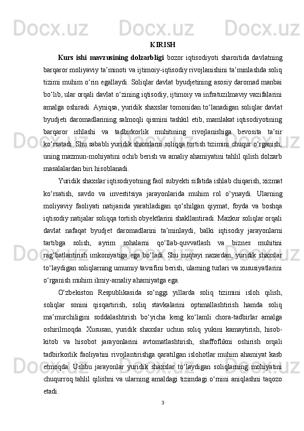 KIRISH
Kurs   ishi   mavzusining   dolzarbligi   bozor   iqtisodiyoti   sharoitida   davlatning
barqaror moliyaviy ta’minoti va ijtimoiy-iqtisodiy rivojlanishini ta’minlashda soliq
tizimi muhim o‘rin egallaydi. Soliqlar davlat byudjetining asosiy daromad manbai
bo‘lib, ular orqali davlat o‘zining iqtisodiy, ijtimoiy va infratuzilmaviy vazifalarini
amalga oshiradi. Ayniqsa, yuridik shaxslar tomonidan to‘lanadigan soliqlar davlat
byudjeti daromadlarining salmoqli qismini tashkil etib, mamlakat iqtisodiyotining
barqaror   ishlashi   va   tadbirkorlik   muhitining   rivojlanishiga   bevosita   ta’sir
ko‘rsatadi. Shu sababli yuridik shaxslarni soliqqa tortish tizimini chuqur o‘rganish,
uning mazmun-mohiyatini ochib berish va amaliy ahamiyatini tahlil qilish dolzarb
masalalardan biri hisoblanadi.
Yuridik shaxslar iqtisodiyotning faol subyekti sifatida ishlab chiqarish, xizmat
ko‘rsatish,   savdo   va   investitsiya   jarayonlarida   muhim   rol   o‘ynaydi.   Ularning
moliyaviy   faoliyati   natijasida   yaratiladigan   qo‘shilgan   qiymat,   foyda   va   boshqa
iqtisodiy natijalar soliqqa tortish obyektlarini shakllantiradi. Mazkur soliqlar orqali
davlat   nafaqat   byudjet   daromadlarini   ta’minlaydi,   balki   iqtisodiy   jarayonlarni
tartibga   solish,   ayrim   sohalarni   qo‘llab-quvvatlash   va   biznes   muhitini
rag‘batlantirish   imkoniyatiga   ega   bo‘ladi.   Shu   nuqtayi   nazardan,   yuridik   shaxslar
to‘laydigan soliqlarning umumiy tavsifini berish, ularning turlari va xususiyatlarini
o‘rganish muhim ilmiy-amaliy ahamiyatga ega.
O‘zbekiston   Respublikasida   so‘nggi   yillarda   soliq   tizimini   isloh   qilish,
soliqlar   sonini   qisqartirish,   soliq   stavkalarini   optimallashtirish   hamda   soliq
ma’murchiligini   soddalashtirish   bo‘yicha   keng   ko‘lamli   chora-tadbirlar   amalga
oshirilmoqda.   Xususan,   yuridik   shaxslar   uchun   soliq   yukini   kamaytirish,   hisob-
kitob   va   hisobot   jarayonlarini   avtomatlashtirish,   shaffoflikni   oshirish   orqali
tadbirkorlik faoliyatini rivojlantirishga qaratilgan islohotlar muhim ahamiyat  kasb
etmoqda.   Ushbu   jarayonlar   yuridik   shaxslar   to‘laydigan   soliqlarning   mohiyatini
chuqurroq tahlil qilishni va ularning amaldagi tizimdagi o‘rnini aniqlashni  taqozo
etadi.
3 