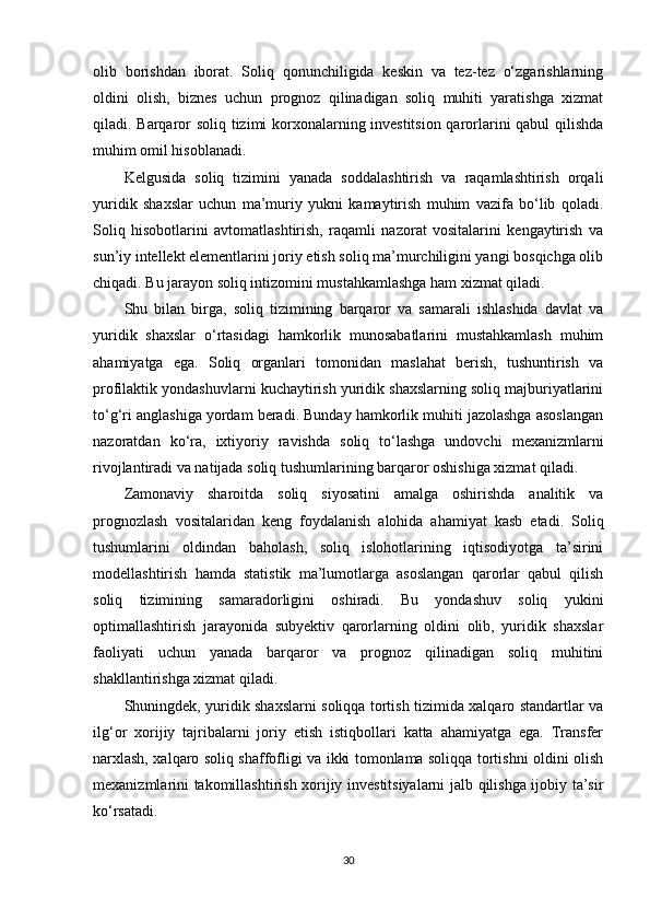 olib   borishdan   iborat.   Soliq   qonunchiligida   keskin   va   tez-tez   o‘zgarishlarning
oldini   olish,   biznes   uchun   prognoz   qilinadigan   soliq   muhiti   yaratishga   xizmat
qiladi. Barqaror soliq tizimi korxonalarning investitsion qarorlarini qabul qilishda
muhim omil hisoblanadi.
Kelgusida   soliq   tizimini   yanada   soddalashtirish   va   raqamlashtirish   orqali
yuridik   shaxslar   uchun   ma’muriy   yukni   kamaytirish   muhim   vazifa   bo‘lib   qoladi.
Soliq   hisobotlarini   avtomatlashtirish,   raqamli   nazorat   vositalarini   kengaytirish   va
sun’iy intellekt elementlarini joriy etish soliq ma’murchiligini yangi bosqichga olib
chiqadi. Bu jarayon soliq intizomini mustahkamlashga ham xizmat qiladi.
Shu   bilan   birga,   soliq   tizimining   barqaror   va   samarali   ishlashida   davlat   va
yuridik   shaxslar   o‘rtasidagi   hamkorlik   munosabatlarini   mustahkamlash   muhim
ahamiyatga   ega.   Soliq   organlari   tomonidan   maslahat   berish,   tushuntirish   va
profilaktik yondashuvlarni kuchaytirish yuridik shaxslarning soliq majburiyatlarini
to‘g‘ri anglashiga yordam beradi. Bunday hamkorlik muhiti jazolashga asoslangan
nazoratdan   ko‘ra,   ixtiyoriy   ravishda   soliq   to‘lashga   undovchi   mexanizmlarni
rivojlantiradi va natijada soliq tushumlarining barqaror oshishiga xizmat qiladi .
Zamonaviy   sharoitda   soliq   siyosatini   amalga   oshirishda   analitik   va
prognozlash   vositalaridan   keng   foydalanish   alohida   ahamiyat   kasb   etadi.   Soliq
tushumlarini   oldindan   baholash,   soliq   islohotlarining   iqtisodiyotga   ta’sirini
modellashtirish   hamda   statistik   ma’lumotlarga   asoslangan   qarorlar   qabul   qilish
soliq   tizimining   samaradorligini   oshiradi.   Bu   yondashuv   soliq   yukini
optimallashtirish   jarayonida   subyektiv   qarorlarning   oldini   olib,   yuridik   shaxslar
faoliyati   uchun   yanada   barqaror   va   prognoz   qilinadigan   soliq   muhitini
shakllantirishga xizmat qiladi.
Shuningdek, yuridik shaxslarni soliqqa tortish tizimida xalqaro standartlar va
ilg‘or   xorijiy   tajribalarni   joriy   etish   istiqbollari   katta   ahamiyatga   ega.   Transfer
narxlash, xalqaro soliq shaffofligi va ikki tomonlama soliqqa tortishni oldini olish
mexanizmlarini takomillashtirish xorijiy investitsiyalarni jalb qilishga ijobiy ta’sir
ko‘rsatadi.
30 