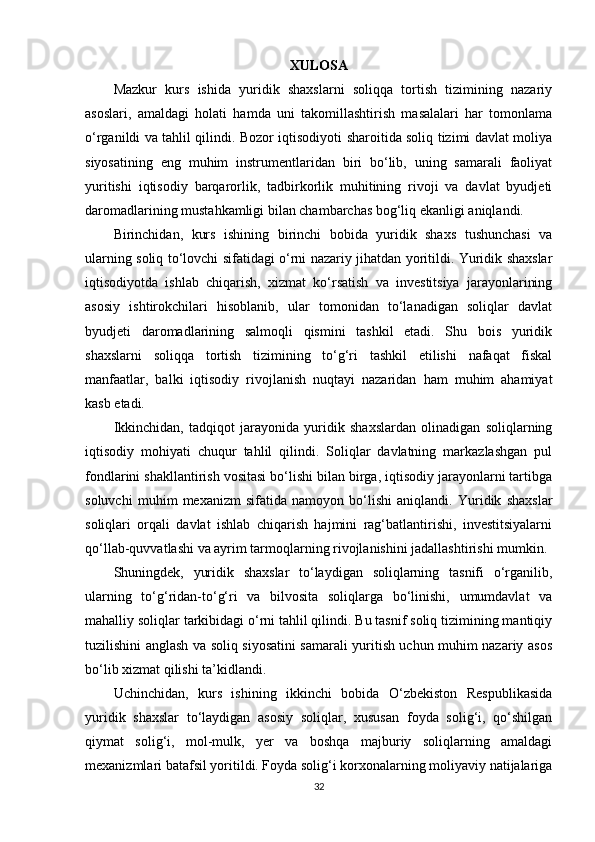XULOSA
Mazkur   kurs   ishida   yuridik   shaxslarni   soliqqa   tortish   tizimining   nazariy
asoslari,   amaldagi   holati   hamda   uni   takomillashtirish   masalalari   har   tomonlama
o‘rganildi va tahlil qilindi. Bozor iqtisodiyoti sharoitida soliq tizimi davlat moliya
siyosatining   eng   muhim   instrumentlaridan   biri   bo‘lib,   uning   samarali   faoliyat
yuritishi   iqtisodiy   barqarorlik,   tadbirkorlik   muhitining   rivoji   va   davlat   byudjeti
daromadlarining mustahkamligi bilan chambarchas bog‘liq ekanligi aniqlandi.
Birinchidan,   kurs   ishining   birinchi   bobida   yuridik   shaxs   tushunchasi   va
ularning soliq to‘lovchi sifatidagi o‘rni nazariy jihatdan yoritildi. Yuridik shaxslar
iqtisodiyotda   ishlab   chiqarish,   xizmat   ko‘rsatish   va   investitsiya   jarayonlarining
asosiy   ishtirokchilari   hisoblanib,   ular   tomonidan   to‘lanadigan   soliqlar   davlat
byudjeti   daromadlarining   salmoqli   qismini   tashkil   etadi.   Shu   bois   yuridik
shaxslarni   soliqqa   tortish   tizimining   to‘g‘ri   tashkil   etilishi   nafaqat   fiskal
manfaatlar,   balki   iqtisodiy   rivojlanish   nuqtayi   nazaridan   ham   muhim   ahamiyat
kasb etadi.
Ikkinchidan,   tadqiqot   jarayonida   yuridik   shaxslardan   olinadigan   soliqlarning
iqtisodiy   mohiyati   chuqur   tahlil   qilindi.   Soliqlar   davlatning   markazlashgan   pul
fondlarini shakllantirish vositasi bo‘lishi bilan birga, iqtisodiy jarayonlarni tartibga
soluvchi   muhim   mexanizm   sifatida   namoyon   bo‘lishi   aniqlandi.   Yuridik   shaxslar
soliqlari   orqali   davlat   ishlab   chiqarish   hajmini   rag‘batlantirishi,   investitsiyalarni
qo‘llab-quvvatlashi va ayrim tarmoqlarning rivojlanishini jadallashtirishi mumkin.
Shuningdek,   yuridik   shaxslar   to‘laydigan   soliqlarning   tasnifi   o‘rganilib,
ularning   to‘g‘ridan-to‘g‘ri   va   bilvosita   soliqlarga   bo‘linishi,   umumdavlat   va
mahalliy soliqlar tarkibidagi o‘rni tahlil qilindi. Bu tasnif soliq tizimining mantiqiy
tuzilishini anglash va soliq siyosatini samarali yuritish uchun muhim nazariy asos
bo‘lib xizmat qilishi ta’kidlandi.
Uchinchidan,   kurs   ishining   ikkinchi   bobida   O‘zbekiston   Respublikasida
yuridik   shaxslar   to‘laydigan   asosiy   soliqlar,   xususan   foyda   solig‘i,   qo‘shilgan
qiymat   solig‘i,   mol-mulk,   yer   va   boshqa   majburiy   soliqlarning   amaldagi
mexanizmlari batafsil yoritildi. Foyda solig‘i korxonalarning moliyaviy natijalariga
32 
