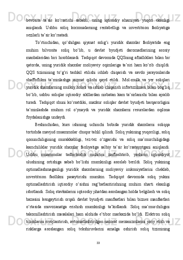bevosita   ta’sir   ko‘rsatishi   sababli,   uning   iqtisodiy   ahamiyati   yuqori   ekanligi
aniqlandi.   Ushbu   soliq   korxonalarning   rentabelligi   va   investitsion   faoliyatiga
sezilarli ta’sir ko‘rsatadi.
To’rtinchidan,   qo‘shilgan   qiymat   solig‘i   yuridik   shaxslar   faoliyatida   eng
muhim   bilvosita   soliq   bo‘lib,   u   davlat   byudjeti   daromadlarining   asosiy
manbalaridan   biri   hisoblanadi.   Tadqiqot   davomida   QQSning   afzalliklari   bilan   bir
qatorda,   uning   yuridik   shaxslar   moliyaviy   oqimlariga   ta’siri   ham   ko‘rib   chiqildi.
QQS   tizimining   to‘g‘ri   tashkil   etilishi   ishlab   chiqarish   va   savdo   jarayonlarida
shaffoflikni   ta’minlashga   xizmat   qilishi   qayd   etildi..   Mol-mulk   va   yer   soliqlari
yuridik shaxslarning mulkiy holati va ishlab chiqarish infratuzilmasi bilan bog‘liq
bo‘lib,   ushbu   soliqlar   iqtisodiy   sikllardan   nisbatan   kam   ta’sirlanishi   bilan   ajralib
turadi.   Tadqiqot   shuni   ko‘rsatdiki,   mazkur   soliqlar   davlat   byudjeti   barqarorligini
ta’minlashda   muhim   rol   o‘ynaydi   va   yuridik   shaxslarni   resurslardan   oqilona
foydalanishga undaydi.
Beshinchidan,   kurs   ishining   uchinchi   bobida   yuridik   shaxslarni   soliqqa
tortishda mavjud muammolar chuqur tahlil qilindi. Soliq yukining yuqoriligi, soliq
qonunchiligining   murakkabligi,   tez-tez   o‘zgarishi   va   soliq   ma’murchiligidagi
kamchiliklar   yuridik   shaxslar   faoliyatiga   salbiy   ta’sir   ko‘rsatayotgani   aniqlandi.
Ushbu   muammolar   tadbirkorlik   muhitini   zaiflashtirib,   yashirin   iqtisodiyot
ulushining   ortishiga   sabab   bo‘lishi   mumkinligi   asoslab   berildi.   Soliq   yukining
optimallashmaganligi   yuridik   shaxslarning   moliyaviy   imkoniyatlarini   cheklab,
investitsion   faollikni   pasaytirishi   mumkin.   Tadqiqot   davomida   soliq   yukini
optimallashtirish   iqtisodiy   o‘sishni   rag‘batlantirishning   muhim   sharti   ekanligi
isbotlandi. Soliq stavkalarini iqtisodiy jihatdan asoslangan holda belgilash va soliq
bazasini   kengaytirish   orqali   davlat   byudjeti   manfaatlari   bilan   biznes   manfaatlari
o‘rtasida   muvozanatga   erishish   mumkinligi   ta’kidlandi.   Soliq   ma’murchiligini
takomillashtirish   masalalari   ham   alohida   e’tibor   markazida   bo‘ldi.   Elektron   soliq
tizimlarini rivojlantirish, avtomatlashtirilgan nazorat mexanizmlarini joriy etish va
risklarga   asoslangan   soliq   tekshiruvlarini   amalga   oshirish   soliq   tizimining
33 