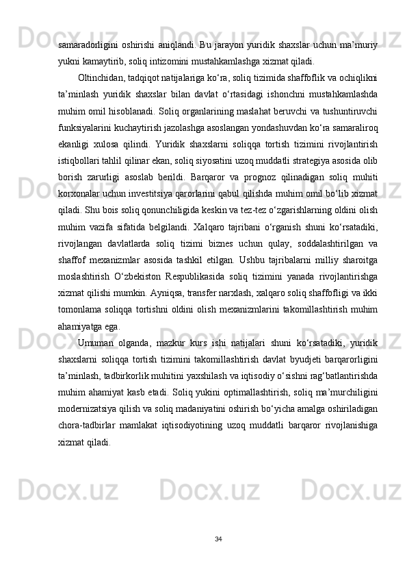 samaradorligini   oshirishi   aniqlandi.   Bu   jarayon   yuridik   shaxslar   uchun   ma’muriy
yukni kamaytirib, soliq intizomini mustahkamlashga xizmat qiladi.
Oltinchidan, tadqiqot natijalariga ko‘ra, soliq tizimida shaffoflik va ochiqlikni
ta’minlash   yuridik   shaxslar   bilan   davlat   o‘rtasidagi   ishonchni   mustahkamlashda
muhim omil hisoblanadi. Soliq organlarining maslahat beruvchi va tushuntiruvchi
funksiyalarini kuchaytirish jazolashga asoslangan yondashuvdan ko‘ra samaraliroq
ekanligi   xulosa   qilindi.   Yuridik   shaxslarni   soliqqa   tortish   tizimini   rivojlantirish
istiqbollari tahlil qilinar ekan, soliq siyosatini uzoq muddatli strategiya asosida olib
borish   zarurligi   asoslab   berildi.   Barqaror   va   prognoz   qilinadigan   soliq   muhiti
korxonalar uchun investitsiya qarorlarini qabul qilishda muhim omil bo‘lib xizmat
qiladi. Shu bois soliq qonunchiligida keskin va tez-tez o‘zgarishlarning oldini olish
muhim   vazifa   sifatida   belgilandi.   Xalqaro   tajribani   o‘rganish   shuni   ko‘rsatadiki,
rivojlangan   davlatlarda   soliq   tizimi   biznes   uchun   qulay,   soddalashtirilgan   va
shaffof   mexanizmlar   asosida   tashkil   etilgan.   Ushbu   tajribalarni   milliy   sharoitga
moslashtirish   O‘zbekiston   Respublikasida   soliq   tizimini   yanada   rivojlantirishga
xizmat qilishi mumkin. Ayniqsa, transfer narxlash, xalqaro soliq shaffofligi va ikki
tomonlama   soliqqa   tortishni   oldini   olish   mexanizmlarini   takomillashtirish   muhim
ahamiyatga ega.
Umuman   olganda,   mazkur   kurs   ishi   natijalari   shuni   ko‘rsatadiki,   yuridik
shaxslarni   soliqqa   tortish   tizimini   takomillashtirish   davlat   byudjeti   barqarorligini
ta’minlash, tadbirkorlik muhitini yaxshilash va iqtisodiy o‘sishni rag‘batlantirishda
muhim  ahamiyat  kasb etadi.  Soliq yukini  optimallashtirish, soliq  ma’murchiligini
modernizatsiya qilish va soliq madaniyatini oshirish bo‘yicha amalga oshiriladigan
chora-tadbirlar   mamlakat   iqtisodiyotining   uzoq   muddatli   barqaror   rivojlanishiga
xizmat qiladi.
34 