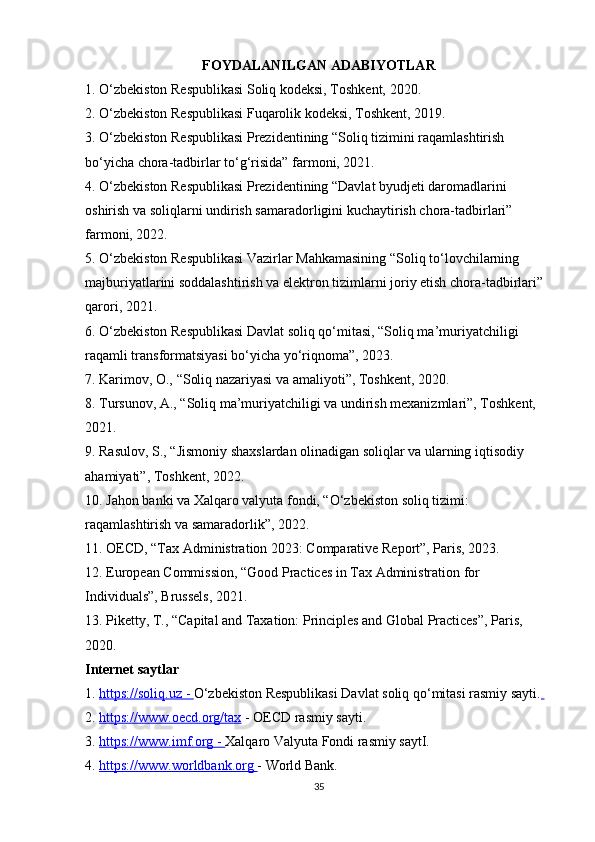 FOYDALANILGAN ADABIYOTLAR
1.   O‘zbekiston Respublikasi Soliq kodeksi, Toshkent, 2020.
2. O‘zbekiston Respublikasi Fuqarolik kodeksi, Toshkent, 2019.
3. O‘zbekiston Respublikasi Prezidentining “Soliq tizimini raqamlashtirish 
bo‘yicha chora-tadbirlar to‘g‘risida” farmoni, 2021.
4. O‘zbekiston Respublikasi Prezidentining “Davlat byudjeti daromadlarini 
oshirish va soliqlarni undirish samaradorligini kuchaytirish chora-tadbirlari” 
farmoni, 2022.
5. O‘zbekiston Respublikasi Vazirlar Mahkamasining “Soliq to‘lovchilarning 
majburiyatlarini soddalashtirish va elektron tizimlarni joriy etish chora-tadbirlari” 
qarori, 2021.
6. O‘zbekiston Respublikasi Davlat soliq qo‘mitasi, “Soliq ma’muriyatchiligi 
raqamli transformatsiyasi bo‘yicha yo‘riqnoma”, 2023.
7. Karimov, O., “Soliq nazariyasi va amaliyoti”, Toshkent, 2020.
8. Tursunov, A., “Soliq ma’muriyatchiligi va undirish mexanizmlari”, Toshkent, 
2021.
9. Rasulov, S., “Jismoniy shaxslardan olinadigan soliqlar va ularning iqtisodiy 
ahamiyati”, Toshkent, 2022.
10. Jahon banki va Xalqaro valyuta fondi, “O‘zbekiston soliq tizimi: 
raqamlashtirish va samaradorlik”, 2022.
11. OECD, “Tax Administration 2023: Comparative Report”, Paris, 2023.
12. European Commission, “Good Practices in Tax Administration for 
Individuals”, Brussels, 2021.
13. Piketty, T., “Capital and Taxation: Principles and Global Practices”, Paris, 
2020.
Internet saytlar
1.  https://soliq.uz     -     O‘zbekiston Respublikasi Davlat soliq qo‘mitasi rasmiy sayti.  
2.  https://www.oecd.org/tax  - OECD rasmiy sayti.
3.  https://www.imf.org     -     Xalqaro Valyuta Fondi rasmiy saytI.
4.  https://www.worldbank.org        - World Bank. 
35 