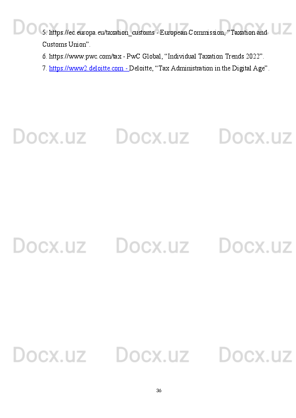 5. https://ec.europa.eu/taxation_customs - European Commission, “Taxation and 
Customs Union”.
6. https://www.pwc.com/tax - PwC Global, “Individual Taxation Trends 2022”.
7.  https://www2.deloitte.com     -     Deloitte, “Tax Administration in the Digital Age”.
36 