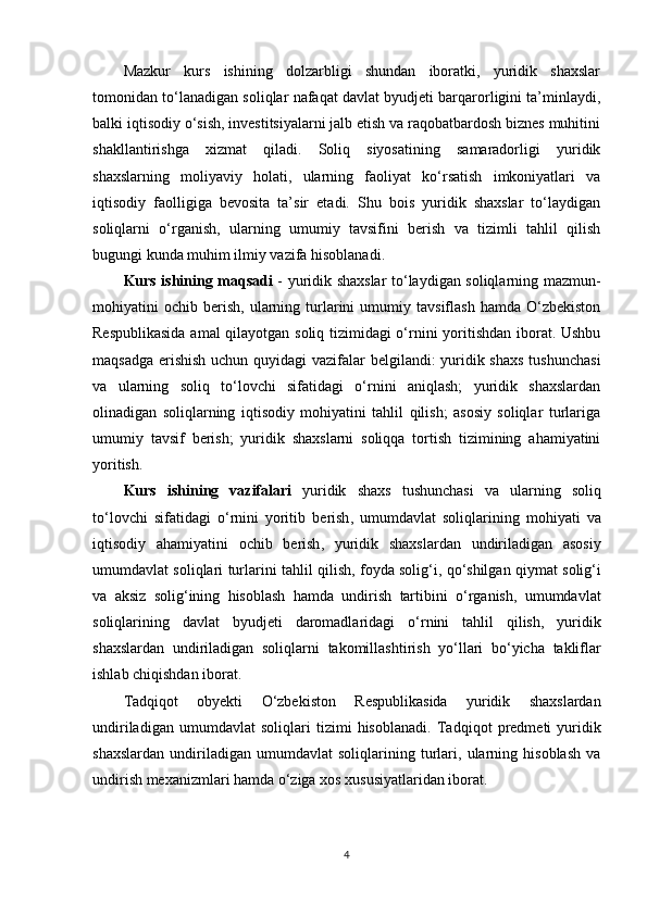 Mazkur   kurs   ishining   dolzarbligi   shundan   iboratki,   yuridik   shaxslar
tomonidan to‘lanadigan soliqlar nafaqat davlat byudjeti barqarorligini ta’minlaydi,
balki iqtisodiy o‘sish, investitsiyalarni jalb etish va raqobatbardosh biznes muhitini
shakllantirishga   xizmat   qiladi.   Soliq   siyosatining   samaradorligi   yuridik
shaxslarning   moliyaviy   holati,   ularning   faoliyat   ko‘rsatish   imkoniyatlari   va
iqtisodiy   faolligiga   bevosita   ta’sir   etadi.   Shu   bois   yuridik   shaxslar   to‘laydigan
soliqlarni   o‘rganish,   ularning   umumiy   tavsifini   berish   va   tizimli   tahlil   qilish
bugungi kunda muhim ilmiy vazifa hisoblanadi.
Kurs ishining maqsadi   - yuridik shaxslar to‘laydigan soliqlarning mazmun-
mohiyatini   ochib   berish,   ularning  turlarini   umumiy  tavsiflash   hamda   O‘zbekiston
Respublikasida amal qilayotgan soliq tizimidagi o‘rnini yoritishdan iborat. Ushbu
maqsadga erishish  uchun quyidagi  vazifalar  belgilandi:  yuridik shaxs  tushunchasi
va   ularning   soliq   to‘lovchi   sifatidagi   o‘rnini   aniqlash;   yuridik   shaxslardan
olinadigan   soliqlarning   iqtisodiy   mohiyatini   tahlil   qilish;   asosiy   soliqlar   turlariga
umumiy   tavsif   berish;   yuridik   shaxslarni   soliqqa   tortish   tizimining   ahamiyatini
yoritish.
Kurs   ishining   vazifalari   yuridik   shaxs   tushunchasi   va   ularning   soliq
to ‘ lovchi   sifatidagi   o ‘ rnini   yoritib   berish ,   umumdavlat   soliqlarining   mohiyati   va
iqtisodiy   ahamiyatini   ochib   berish ,   yuridik   shaxslardan   undiriladigan   asosiy
umumdavlat   soliqlari   turlarini   tahlil   qilish ,  foyda   solig ‘ i ,  qo ‘ shilgan   qiymat   solig ‘ i
va   aksiz   solig ‘ ining   hisoblash   hamda   undirish   tartibini   o ‘ rganish ,   umumdavlat
soliqlarining   davlat   byudjeti   daromadlaridagi   o ‘ rnini   tahlil   qilish ,   yuridik
shaxslardan   undiriladigan   soliqlarni   takomillashtirish   yo ‘ llari   bo ‘ yicha   takliflar
ishlab   chiqishdan   iborat .
Tadqiqot   obyekti   O‘zbekiston   Respublikasida   yuridik   shaxslardan
undiriladigan   umumdavlat   soliqlari   tizimi   hisoblanadi.   Tadqiqot   predmeti   yuridik
shaxslardan   undiriladigan   umumdavlat   soliqlarining   turlari,   ularning   hisoblash   va
undirish mexanizmlari hamda o‘ziga xos xususiyatlaridan iborat.
4 