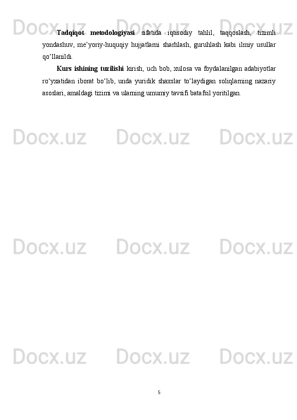 Tadqiqot   metodologiyasi   sifatida   iqtisodiy   tahlil,   taqqoslash,   tizimli
yondashuv,   me’yoriy-huquqiy   hujjatlarni   sharhlash,   guruhlash   kabi   ilmiy   usullar
qo‘llanildi.
Kurs ishining tuzilishi   kirish,  uch bob, xulosa va  foydalanilgan adabiyotlar
ro‘yxatidan   iborat   bo‘lib,   unda   yuridik   shaxslar   to‘laydigan   soliqlarning   nazariy
asoslari, amaldagi tizimi va ularning umumiy tavsifi batafsil yoritilgan.
5 