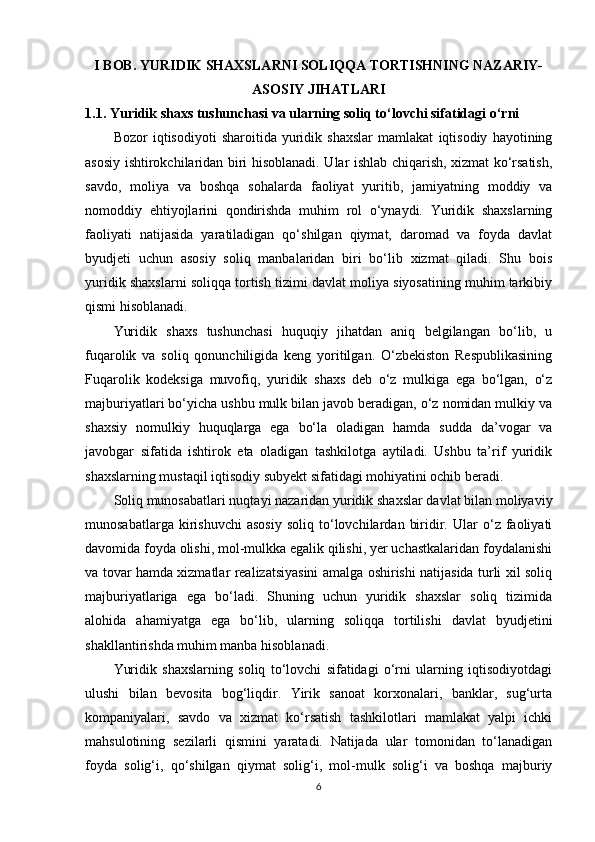 I BOB. YURIDIK SHAXSLARNI SOLIQQA TORTISHNING NAZARIY-
ASOSIY JIHATLARI
1.1. Yuridik shaxs tushunchasi va ularning soliq to‘lovchi sifatidagi o‘rni
Bozor   iqtisodiyoti   sharoitida   yuridik   shaxslar   mamlakat   iqtisodiy   hayotining
asosiy ishtirokchilaridan biri hisoblanadi. Ular ishlab chiqarish, xizmat ko‘rsatish,
savdo,   moliya   va   boshqa   sohalarda   faoliyat   yuritib,   jamiyatning   moddiy   va
nomoddiy   ehtiyojlarini   qondirishda   muhim   rol   o‘ynaydi.   Yuridik   shaxslarning
faoliyati   natijasida   yaratiladigan   qo‘shilgan   qiymat,   daromad   va   foyda   davlat
byudjeti   uchun   asosiy   soliq   manbalaridan   biri   bo‘lib   xizmat   qiladi.   Shu   bois
yuridik shaxslarni soliqqa tortish tizimi davlat moliya siyosatining muhim tarkibiy
qismi hisoblanadi.
Yuridik   shaxs   tushunchasi   huquqiy   jihatdan   aniq   belgilangan   bo‘lib,   u
fuqarolik   va   soliq   qonunchiligida   keng   yoritilgan.   O‘zbekiston   Respublikasining
Fuqarolik   kodeksiga   muvofiq,   yuridik   shaxs   deb   o‘z   mulkiga   ega   bo‘lgan,   o‘z
majburiyatlari bo‘yicha ushbu mulk bilan javob beradigan, o‘z nomidan mulkiy va
shaxsiy   nomulkiy   huquqlarga   ega   bo‘la   oladigan   hamda   sudda   da’vogar   va
javobgar   sifatida   ishtirok   eta   oladigan   tashkilotga   aytiladi.   Ushbu   ta’rif   yuridik
shaxslarning mustaqil iqtisodiy subyekt sifatidagi mohiyatini ochib beradi.
Soliq munosabatlari nuqtayi nazaridan yuridik shaxslar davlat bilan moliyaviy
munosabatlarga   kirishuvchi   asosiy   soliq   to‘lovchilardan   biridir.   Ular   o‘z  faoliyati
davomida foyda olishi, mol-mulkka egalik qilishi, yer uchastkalaridan foydalanishi
va tovar hamda xizmatlar realizatsiyasini amalga oshirishi natijasida turli xil soliq
majburiyatlariga   ega   bo‘ladi.   Shuning   uchun   yuridik   shaxslar   soliq   tizimida
alohida   ahamiyatga   ega   bo‘lib,   ularning   soliqqa   tortilishi   davlat   byudjetini
shakllantirishda muhim manba hisoblanadi.
Yuridik   shaxslarning   soliq   to‘lovchi   sifatidagi   o‘rni   ularning   iqtisodiyotdagi
ulushi   bilan   bevosita   bog‘liqdir.   Yirik   sanoat   korxonalari,   banklar,   sug‘urta
kompaniyalari,   savdo   va   xizmat   ko‘rsatish   tashkilotlari   mamlakat   yalpi   ichki
mahsulotining   sezilarli   qismini   yaratadi.   Natijada   ular   tomonidan   to‘lanadigan
foyda   solig‘i,   qo‘shilgan   qiymat   solig‘i,   mol-mulk   solig‘i   va   boshqa   majburiy
6 