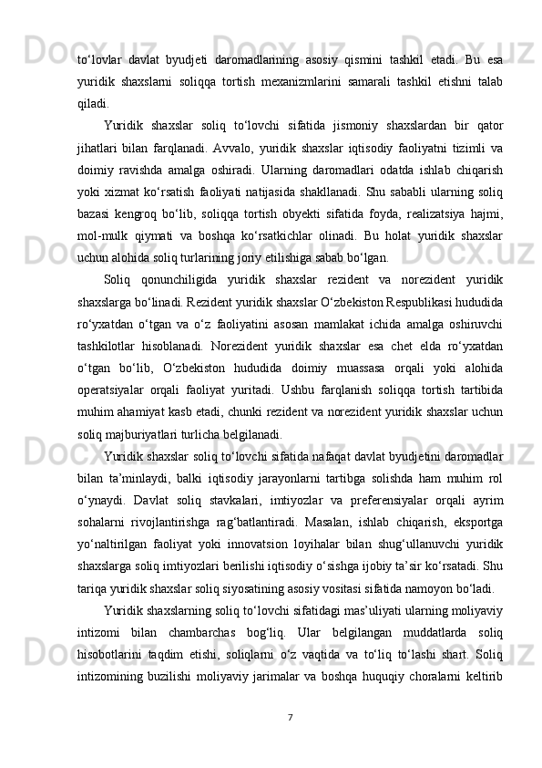 to‘lovlar   davlat   byudjeti   daromadlarining   asosiy   qismini   tashkil   etadi.   Bu   esa
yuridik   shaxslarni   soliqqa   tortish   mexanizmlarini   samarali   tashkil   etishni   talab
qiladi.
Yuridik   shaxslar   soliq   to‘lovchi   sifatida   jismoniy   shaxslardan   bir   qator
jihatlari   bilan   farqlanadi.   Avvalo,   yuridik   shaxslar   iqtisodiy   faoliyatni   tizimli   va
doimiy   ravishda   amalga   oshiradi.   Ularning   daromadlari   odatda   ishlab   chiqarish
yoki   xizmat   ko‘rsatish   faoliyati   natijasida   shakllanadi.   Shu   sababli   ularning   soliq
bazasi   kengroq   bo‘lib,   soliqqa   tortish   obyekti   sifatida   foyda,   realizatsiya   hajmi,
mol-mulk   qiymati   va   boshqa   ko‘rsatkichlar   olinadi.   Bu   holat   yuridik   shaxslar
uchun alohida soliq turlarining joriy etilishiga sabab bo‘lgan.
Soliq   qonunchiligida   yuridik   shaxslar   rezident   va   norezident   yuridik
shaxslarga bo‘linadi. Rezident yuridik shaxslar O‘zbekiston Respublikasi hududida
ro‘yxatdan   o‘tgan   va   o‘z   faoliyatini   asosan   mamlakat   ichida   amalga   oshiruvchi
tashkilotlar   hisoblanadi.   Norezident   yuridik   shaxslar   esa   chet   elda   ro‘yxatdan
o‘tgan   bo‘lib,   O‘zbekiston   hududida   doimiy   muassasa   orqali   yoki   alohida
operatsiyalar   orqali   faoliyat   yuritadi.   Ushbu   farqlanish   soliqqa   tortish   tartibida
muhim ahamiyat kasb etadi, chunki rezident va norezident yuridik shaxslar uchun
soliq majburiyatlari turlicha belgilanadi.
Yuridik shaxslar soliq to‘lovchi sifatida nafaqat davlat byudjetini daromadlar
bilan   ta’minlaydi,   balki   iqtisodiy   jarayonlarni   tartibga   solishda   ham   muhim   rol
o‘ynaydi.   Davlat   soliq   stavkalari,   imtiyozlar   va   preferensiyalar   orqali   ayrim
sohalarni   rivojlantirishga   rag‘batlantiradi.   Masalan,   ishlab   chiqarish,   eksportga
yo‘naltirilgan   faoliyat   yoki   innovatsion   loyihalar   bilan   shug‘ullanuvchi   yuridik
shaxslarga soliq imtiyozlari berilishi iqtisodiy o‘sishga ijobiy ta’sir ko‘rsatadi. Shu
tariqa yuridik shaxslar soliq siyosatining asosiy vositasi sifatida namoyon bo‘ladi.
Yuridik shaxslarning soliq to‘lovchi sifatidagi mas’uliyati ularning moliyaviy
intizomi   bilan   chambarchas   bog‘liq.   Ular   belgilangan   muddatlarda   soliq
hisobotlarini   taqdim   etishi,   soliqlarni   o‘z   vaqtida   va   to‘liq   to‘lashi   shart.   Soliq
intizomining   buzilishi   moliyaviy   jarimalar   va   boshqa   huquqiy   choralarni   keltirib
7 