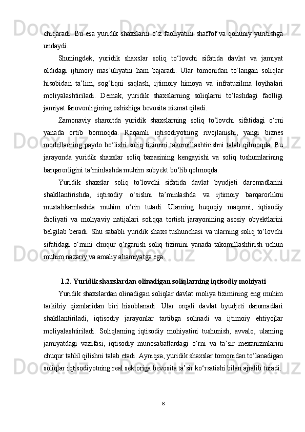 chiqaradi.  Bu   esa   yuridik  shaxslarni   o‘z   faoliyatini   shaffof   va  qonuniy   yuritishga
undaydi.
Shuningdek,   yuridik   shaxslar   soliq   to‘lovchi   sifatida   davlat   va   jamiyat
oldidagi   ijtimoiy   mas’uliyatni   ham   bajaradi.   Ular   tomonidan   to‘langan   soliqlar
hisobidan   ta’lim,   sog‘liqni   saqlash,   ijtimoiy   himoya   va   infratuzilma   loyihalari
moliyalashtiriladi.   Demak,   yuridik   shaxslarning   soliqlarni   to‘lashdagi   faolligi
jamiyat farovonligining oshishiga bevosita xizmat qiladi.
Zamonaviy   sharoitda   yuridik   shaxslarning   soliq   to‘lovchi   sifatidagi   o‘rni
yanada   ortib   bormoqda.   Raqamli   iqtisodiyotning   rivojlanishi,   yangi   biznes
modellarning  paydo   bo‘lishi  soliq   tizimini  takomillashtirishni   talab  qilmoqda.   Bu
jarayonda   yuridik   shaxslar   soliq   bazasining   kengayishi   va   soliq   tushumlarining
barqarorligini ta’minlashda muhim subyekt bo‘lib qolmoqda.
Yuridik   shaxslar   soliq   to‘lovchi   sifatida   davlat   byudjeti   daromadlarini
shakllantirishda,   iqtisodiy   o‘sishni   ta’minlashda   va   ijtimoiy   barqarorlikni
mustahkamlashda   muhim   o‘rin   tutadi.   Ularning   huquqiy   maqomi,   iqtisodiy
faoliyati   va   moliyaviy   natijalari   soliqqa   tortish   jarayonining   asosiy   obyektlarini
belgilab beradi. Shu sababli yuridik shaxs tushunchasi  va ularning soliq to‘lovchi
sifatidagi   o‘rnini   chuqur   o‘rganish   soliq   tizimini   yanada   takomillashtirish   uchun
muhim nazariy va amaliy ahamiyatga ega.
1.2. Yuridik shaxslardan olinadigan soliqlarning iqtisodiy mohiyati
Yuridik shaxslardan olinadigan soliqlar davlat  moliya tizimining eng muhim
tarkibiy   qismlaridan   biri   hisoblanadi.   Ular   orqali   davlat   byudjeti   daromadlari
shakllantiriladi,   iqtisodiy   jarayonlar   tartibga   solinadi   va   ijtimoiy   ehtiyojlar
moliyalashtiriladi.   Soliqlarning   iqtisodiy   mohiyatini   tushunish,   avvalo,   ularning
jamiyatdagi   vazifasi,   iqtisodiy   munosabatlardagi   o‘rni   va   ta’sir   mexanizmlarini
chuqur tahlil qilishni talab etadi. Ayniqsa, yuridik shaxslar tomonidan to‘lanadigan
soliqlar iqtisodiyotning real sektoriga bevosita ta’sir ko‘rsatishi bilan ajralib turadi.
8 