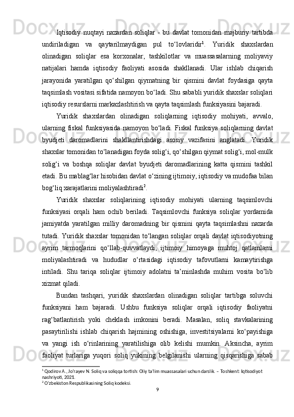 Iqtisodiy   nuqtayi   nazardan   soliqlar   -   bu   davlat   tomonidan   majburiy   tartibda
undiriladigan   va   qaytarilmaydigan   pul   to‘lovlaridir 1
.   Yuridik   shaxslardan
olinadigan   soliqlar   esa   korxonalar,   tashkilotlar   va   muassasalarning   moliyaviy
natijalari   hamda   iqtisodiy   faoliyati   asosida   shakllanadi.   Ular   ishlab   chiqarish
jarayonida   yaratilgan   qo‘shilgan   qiymatning   bir   qismini   davlat   foydasiga   qayta
taqsimlash vositasi sifatida namoyon bo‘ladi. Shu sababli yuridik shaxslar soliqlari
iqtisodiy resurslarni markazlashtirish va qayta taqsimlash funksiyasini bajaradi.
Yuridik   shaxslardan   olinadigan   soliqlarning   iqtisodiy   mohiyati,   avvalo,
ularning   fiskal   funksiyasida   namoyon  bo‘ladi.  Fiskal   funksiya   soliqlarning  davlat
byudjeti   daromadlarini   shakllantirishdagi   asosiy   vazifasini   anglatadi.   Yuridik
shaxslar tomonidan to‘lanadigan foyda solig‘i, qo‘shilgan qiymat solig‘i, mol-mulk
solig‘i   va   boshqa   soliqlar   davlat   byudjeti   daromadlarining   katta   qismini   tashkil
etadi. Bu mablag‘lar hisobidan davlat o‘zining ijtimoiy, iqtisodiy va mudofaa bilan
bog‘liq xarajatlarini moliyalashtiradi 2
.
Yuridik   shaxslar   soliqlarining   iqtisodiy   mohiyati   ularning   taqsimlovchi
funksiyasi   orqali   ham   ochib   beriladi.   Taqsimlovchi   funksiya   soliqlar   yordamida
jamiyatda   yaratilgan   milliy   daromadning   bir   qismini   qayta   taqsimlashni   nazarda
tutadi. Yuridik shaxslar tomonidan to‘langan soliqlar orqali davlat iqtisodiyotning
ayrim   tarmoqlarini   qo‘llab-quvvatlaydi,   ijtimoiy   himoyaga   muhtoj   qatlamlarni
moliyalashtiradi   va   hududlar   o‘rtasidagi   iqtisodiy   tafovutlarni   kamaytirishga
intiladi.   Shu   tariqa   soliqlar   ijtimoiy   adolatni   ta’minlashda   muhim   vosita   bo‘lib
xizmat qiladi.
Bundan   tashqari,   yuridik   shaxslardan   olinadigan   soliqlar   tartibga   soluvchi
funksiyani   ham   bajaradi.   Ushbu   funksiya   soliqlar   orqali   iqtisodiy   faoliyatni
rag‘batlantirish   yoki   cheklash   imkonini   beradi.   Masalan,   soliq   stavkalarining
pasaytirilishi   ishlab   chiqarish   hajmining   oshishiga,   investitsiyalarni   ko‘payishiga
va   yangi   ish   o‘rinlarining   yaratilishiga   olib   kelishi   mumkin.   Aksincha,   ayrim
faoliyat   turlariga   yuqori   soliq   yukining   belgilanishi   ularning   qisqarishiga   sabab
1
  Qodirov A., Jo‘rayev N.  Soliq va soliqqa tortish : Oliy ta’lim muassasalari uchun darslik. – Toshkent: Iqtisodiyot 
nashriyoti, 2021.
2
 O‘zbekiston Respublikasining Soliq kodeksi.
9 