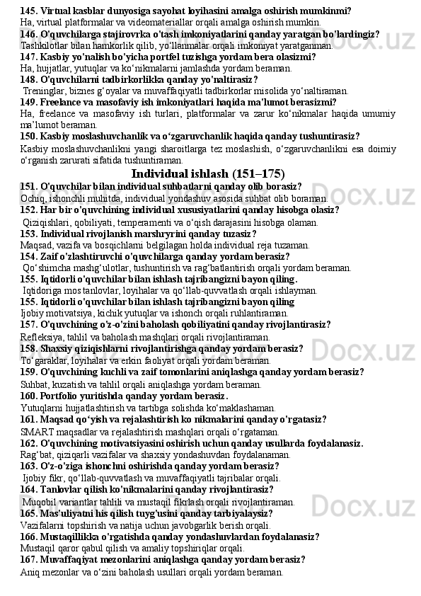 145. Virtual kasblar dunyosiga sayohat loyihasini amalga oshirish mumkinmi?
Ha, virtual platformalar va videomateriallar orqali amalga oshirish mumkin.
146. O'quvchilarga stajirovrka o'tash imkoniyatlarini qanday yaratgan bo'lardingiz?
Tashkilotlar bilan hamkorlik qilib, yo‘llanmalar orqali imkoniyat yaratganman.
147. Kasbiy yo'nalish bo'yicha portfel tuzishga yordam bera olasizmi?
Ha, hujjatlar, yutuqlar va ko‘nikmalarni jamlashda yordam beraman.
148. O'quvchilarni tadbirkorlikka qanday yo'naltirasiz?
 Treninglar, biznes g‘oyalar va muvaffaqiyatli tadbirkorlar misolida yo‘naltiraman.
149. Freelance va masofaviy ish imkoniyatlari haqida ma'lumot berasizmi?
Ha,   freelance   va   masofaviy   ish   turlari,   platformalar   va   zarur   ko‘nikmalar   haqida   umumiy
ma’lumot beraman.
150. Kasbiy moslashuvchanlik va o zgaruvchanlik haqida qanday tushuntirasiz?ʻ
Kasbiy   moslashuvchanlikni   yangi   sharoitlarga   tez   moslashish,   o‘zgaruvchanlikni   esa   doimiy
o‘rganish zarurati sifatida tushuntiraman.
Individual ishlash (151–175)
151. O'quvchilar bilan individual suhbatlarni qanday olib borasiz?
Ochiq, ishonchli muhitda, individual yondashuv asosida suhbat olib boraman.
152. Har bir o'quvchining individual xususiyatlarini qanday hisobga olasiz?
 Qiziqishlari, qobiliyati, temperamenti va o‘qish darajasini hisobga olaman.
153. Individual rivojlanish marshryrini qanday tuzasiz?
Maqsad, vazifa va bosqichlarni belgilagan holda individual reja tuzaman.
154. Zaif o'zlashtiruvchi o'quvchilarga qanday yordam berasiz?
 Qo‘shimcha mashg‘ulotlar, tushuntirish va rag‘batlantirish orqali yordam beraman.
155. Iqtidorli o'quvchilar bilan ishlash tajribangizni bayon qiling .
 Iqtidoriga mos tanlovlar, loyihalar va qo‘llab-quvvatlash orqali ishlayman.
155. Iqtidorli o'quvchilar bilan ishlash tajribangizni bayon qiling  
Ijobiy motivatsiya, kichik yutuqlar va ishonch orqali ruhlantiraman.
157. O'quvchining o'z-o'zini baholash qobiliyatini qanday rivojlantirasiz?
Refleksiya, tahlil va baholash mashqlari orqali rivojlantiraman.
158. Shaxsiy qiziqishlarni rivojlantirishga qanday yordam berasiz?
To‘garaklar, loyihalar va erkin faoliyat orqali yordam beraman.
159. O'quvchining kuchli va zaif tomonlarini aniqlashga qanday yordam berasiz?
Suhbat, kuzatish va tahlil orqali aniqlashga yordam beraman.
160. Portfolio yuritishda qanday yordam berasi z.
Yutuqlarni hujjatlashtirish va tartibga solishda ko‘maklashaman.
161. Maqsad qo yish va rejalashtirish ko nikmalarini qanday o'rgatasiz?	
ʻ
SMART maqsadlar va rejalashtirish mashqlari orqali o‘rgataman.
162. O'quvchining motivatsiyasini oshirish uchun qanday usullarda   f oydalanasiz.
Rag‘bat, qiziqarli vazifalar va shaxsiy yondashuvdan foydalanaman.
163. O'z-o'ziga ishonchni oshirishda qanday yordam berasiz?
 Ijobiy fikr, qo‘llab-quvvatlash va muvaffaqiyatli tajribalar orqali.
164. Tanlovlar qilish ko'nikmalarini qanday rivojlantirasiz?
 Muqobil variantlar tahlili va mustaqil fikrlash orqali rivojlantiraman.
165. Mas'uliyatni his qilish tuyg'usini qanday tarbiyalaysiz?
Vazifalarni topshirish va natija uchun javobgarlik berish orqali.
166. Mustaqillikka o'rgatishda qanday yondashuvlardan foydalanasiz?  
Mustaqil qaror qabul qilish va amaliy topshiriqlar orqali.
167. Muvaffaqiyat mezonlarini aniqlashga qanday yordam berasiz?
Aniq mezonlar va o‘zini baholash usullari orqali yordam beraman. 