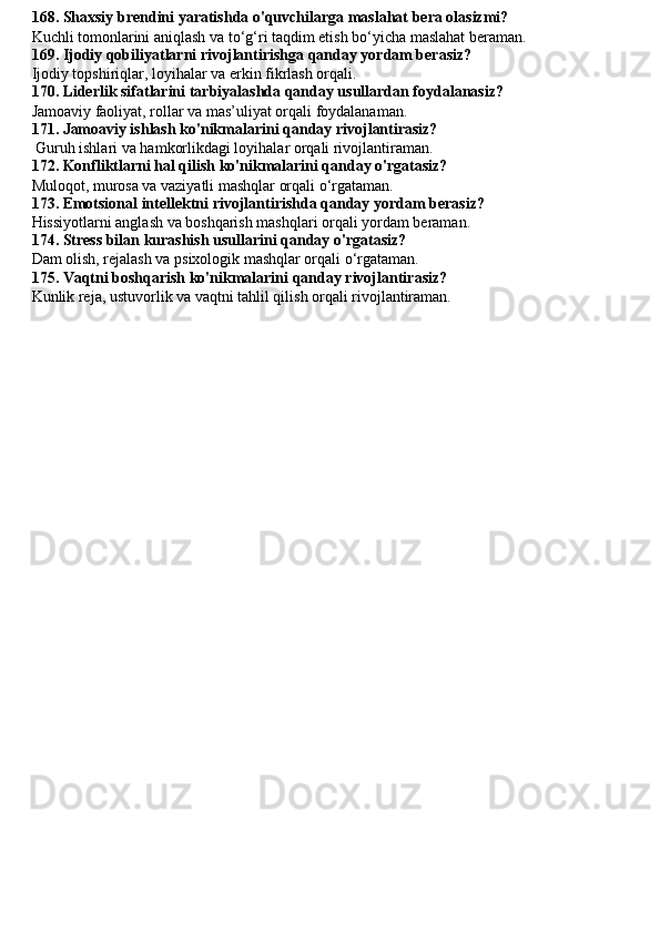 168. Shaxsiy brendini yaratishda o'quvchilarga maslahat bera olasizmi?
Kuchli tomonlarini aniqlash va to‘g‘ri taqdim etish bo‘yicha maslahat beraman.
169. Ijodiy qobiliyatlarni rivojlantirishga qanday yordam berasiz?
Ijodiy topshiriqlar, loyihalar va erkin fikrlash orqali.
170. Liderlik sifatlarini tarbiyalashda qanday usullardan foydalanasiz?
Jamoaviy faoliyat, rollar va mas’uliyat orqali foydalanaman.
171. Jamoaviy ishlash ko'nikmalarini qanday rivojlantirasiz?
 Guruh ishlari va hamkorlikdagi loyihalar orqali rivojlantiraman.
172. Konfliktlarni hal qilish ko'nikmalarini qanday o'rgatasiz?
Muloqot, murosa va vaziyatli mashqlar orqali o‘rgataman.
173. Emotsional intellektni rivojlantirishda qanday yordam berasiz?
Hissiyotlarni anglash va boshqarish mashqlari orqali yordam beraman.
174. Stress bilan kurashish usullarini qanday o'rgatasiz?
Dam olish, rejalash va psixologik mashqlar orqali o‘rgataman.
175. Vaqtni boshqarish ko'nikmalarini qanday rivojlantirasiz?
Kunlik reja, ustuvorlik va vaqtni tahlil qilish orqali rivojlantiraman. 