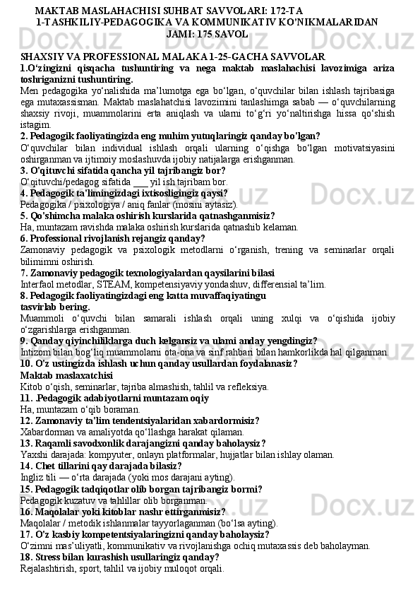       MAKTAB MASLAHACHISI SUHBAT SAVVOLARI: 172-TA
1-TASHKILIY-PEDAGOGIKA VA KOMMUNIKATIV KO’NIKMALARIDAN
JAMI: 175 SAVOL
SHAXSIY VA PROFESSIONAL MALAKA 1-25-GACHA SAVVOLAR
1.O‘zingizni   qisqacha   tushuntiring   va   nega   maktab   maslahachisi   lavozimiga   ariza
toshriganizni tushuntiring.
Men   pedagogika   yo‘nalishida   ma’lumotga   ega   bo‘lgan,   o‘quvchilar   bilan   ishlash   tajribasiga
ega   mutaxassisman.   Maktab   maslahatchisi   lavozimini   tanlashimga   sabab   —   o‘quvchilarning
shaxsiy   rivoji,   muammolarini   erta   aniqlash   va   ularni   to‘g‘ri   yo‘naltirishga   hissa   qo‘shish
istagim.
2.  Pedagogik faoliyatingizda eng muhim yutuqlaringiz qanday bo'lgan?
O‘quvchilar   bilan   individual   ishlash   orqali   ularning   o‘qishga   bo‘lgan   motivatsiyasini
oshirganman va ijtimoiy moslashuvda ijobiy natijalarga erishganman.
3.  O'qituvchi sifatida qancha yil tajribangiz bor?
O‘qituvchi/pedagog sifatida ___ yil ish tajribam bor.
4. Pedagogik ta'limingizdagi ixtisosligingiz qaysi?
Pedagogika / psixologiya / aniq fanlar (mosini aytasiz).
5. Qo'shimcha malaka oshirish kurslarida qatnashganmisiz?
Ha, muntazam ravishda malaka oshirish kurslarida qatnashib kelaman.
6. Professional rivojlanish rejangiz qanday?
Zamonaviy   pedagogik   va   psixologik   metodlarni   o‘rganish,   trening   va   seminarlar   orqali
bilimimni oshirish.
7. Zamonaviy pedagogik texnologiyalardan qaysilarini bilasi
Interfaol metodlar, STEAM, kompetensiyaviy yondashuv, differensial ta’lim.
8. Pedagogik faoliyatingizdagi eng katta muvaffaqiyatingu
tasvirlab bering.
Muammoli   o‘quvchi   bilan   samarali   ishlash   orqali   uning   xulqi   va   o‘qishida   ijobiy
o‘zgarishlarga erishganman.
9. Qanday qiyinchiliklarga duch kelgansiz va ulami anday yengdingiz?
Intizom bilan bog‘liq muammolarni ota-ona va sinf rahbari bilan hamkorlikda hal qilganman.
10. O'z ustingizda ishlash uchun qanday usullardan foydalanasiz?
Maktab maslaxatchisi
Kitob o‘qish, seminarlar, tajriba almashish, tahlil va refleksiya.
11. .Pedagogik adabiyotlarni muntazam oqiy
Ha, muntazam o‘qib boraman.
12. Zamonaviy ta'lim tendentsiyalaridan xabardormisiz?
Xabardorman va amaliyotda qo‘llashga harakat qilaman.
13. Raqamli savodxonlik darajangizni qanday baholaysiz?
Yaxshi darajada: kompyuter, onlayn platformalar, hujjatlar bilan ishlay olaman.
14. Chet tillarini qay darajada bilasiz?
Ingliz tili — o‘rta darajada (yoki mos darajani ayting).
15. Pedagogik tadqiqotlar olib borgan tajribangiz bormi?
Pedagogik kuzatuv va tahlillar olib borganman.
16. Maqolalar yoki kitoblar nashr ettirganmisiz?
Maqolalar / metodik ishlanmalar tayyorlaganman (bo‘lsa ayting).
17. O'z kasbiy kompetentsiyalaringizni qanday baholaysiz?
O‘zimni mas’uliyatli, kommunikativ va rivojlanishga ochiq mutaxassis deb baholayman.
18. Stress bilan kurashish usullaringiz qanday?
Rejalashtirish, sport, tahlil va ijobiy muloqot orqali. 